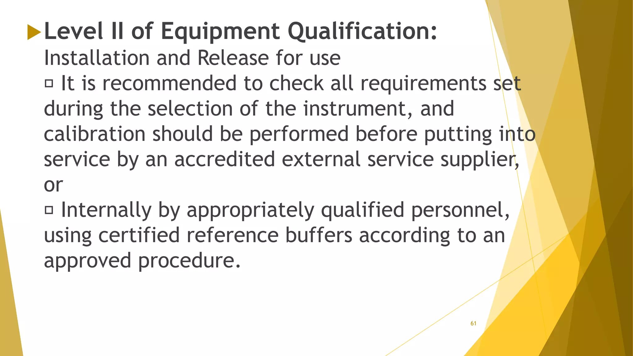 Level II of Equipment Qualification:
Installation and Release for use
It is recommended to check all requirements set
during the selection of the instrument, and
calibration should be performed before putting into
service by an accredited external service supplier,
or
Internally by appropriately qualified personnel,
using certified reference buffers according to an
approved procedure.
61
 