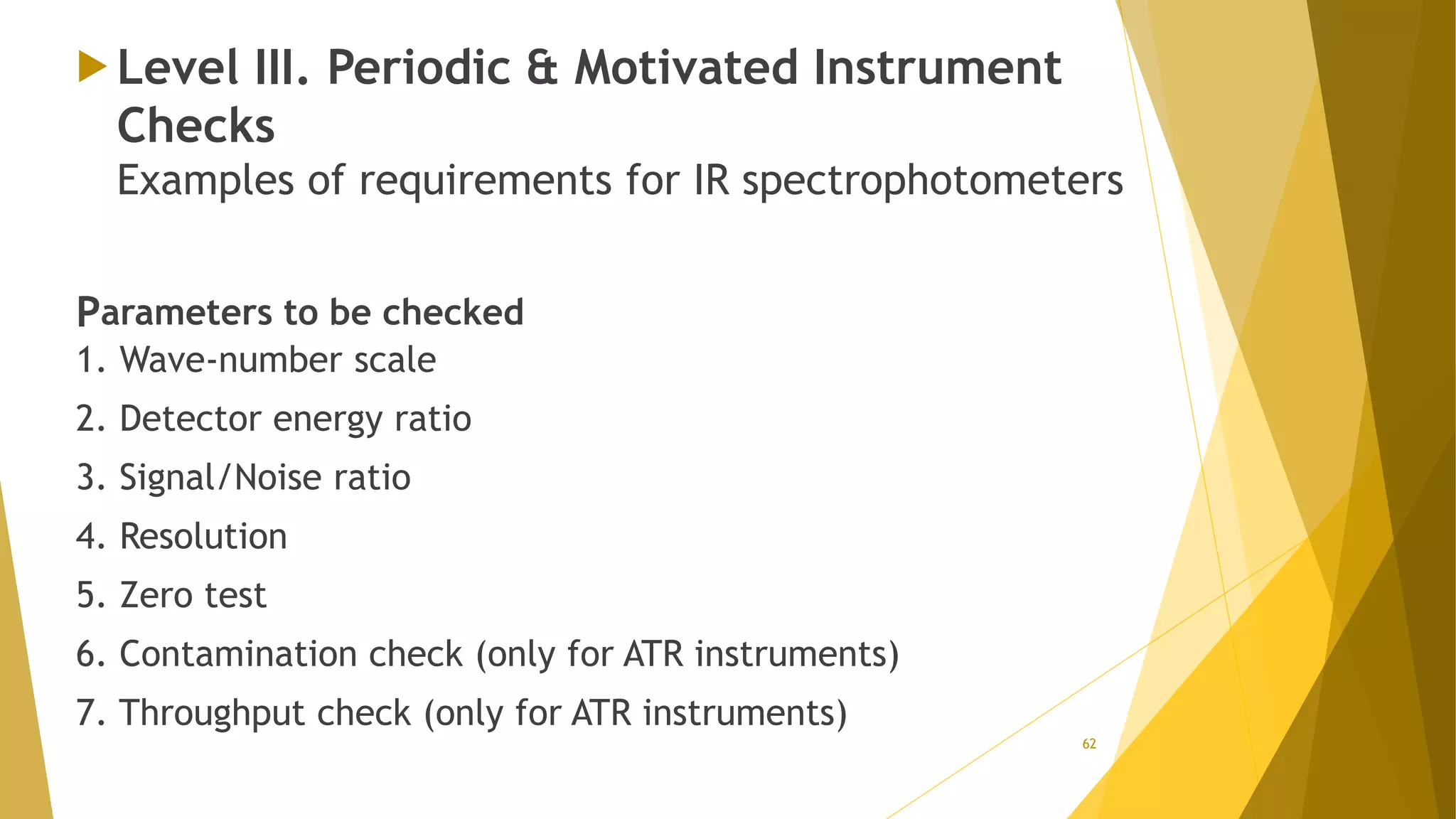  Level III. Periodic & Motivated Instrument
Checks
Examples of requirements for IR spectrophotometers
Parameters to be checked
1. Wave-number scale
2. Detector energy ratio
3. Signal/Noise ratio
4. Resolution
5. Zero test
6. Contamination check (only for ATR instruments)
7. Throughput check (only for ATR instruments)
62
 