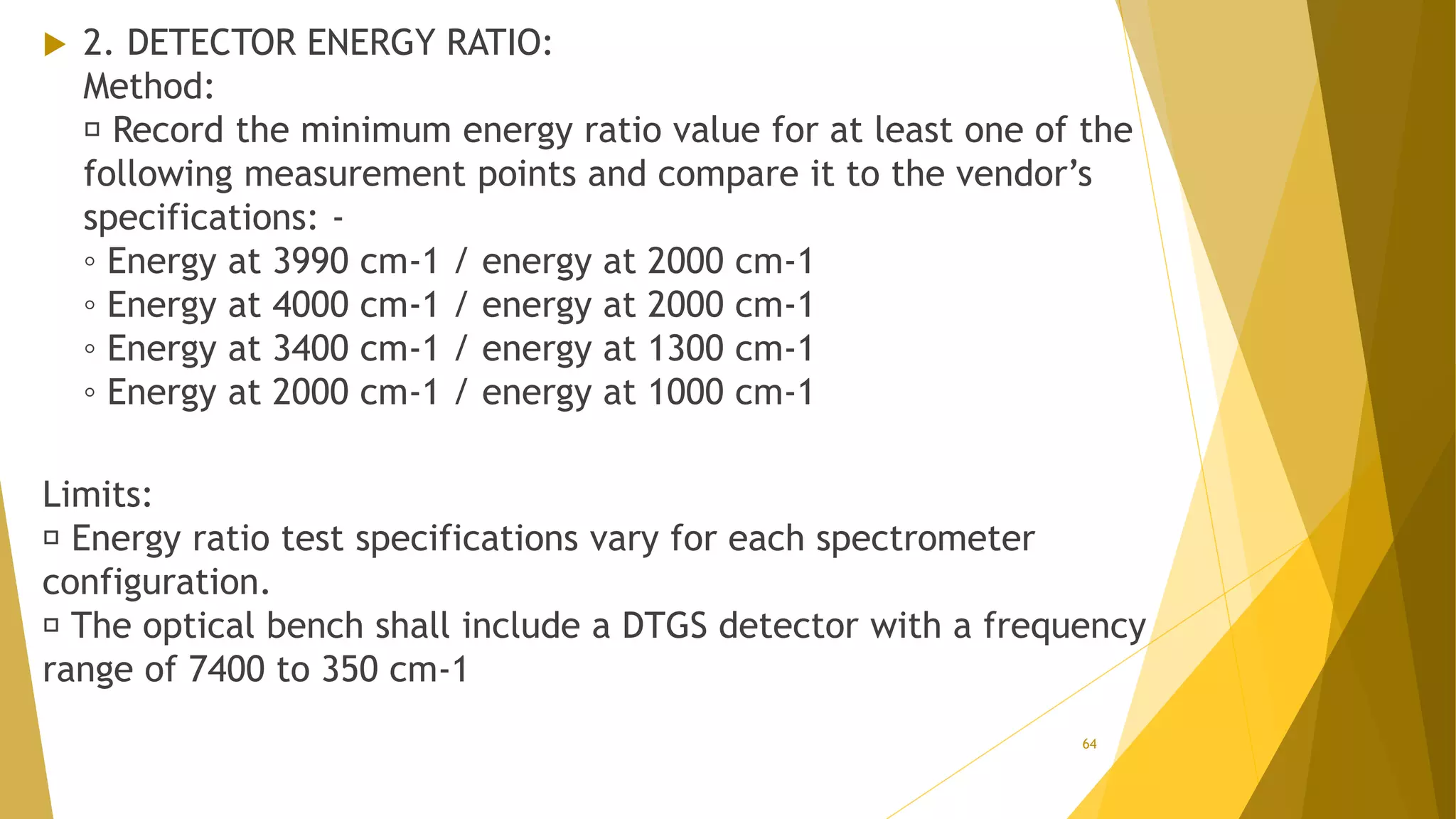  2. DETECTOR ENERGY RATIO:
Method:
Record the minimum energy ratio value for at least one of the
following measurement points and compare it to the vendor’s
specifications: -
◦ Energy at 3990 cm-1 / energy at 2000 cm-1
◦ Energy at 4000 cm-1 / energy at 2000 cm-1
◦ Energy at 3400 cm-1 / energy at 1300 cm-1
◦ Energy at 2000 cm-1 / energy at 1000 cm-1
Limits:
Energy ratio test specifications vary for each spectrometer
configuration.
The optical bench shall include a DTGS detector with a frequency
range of 7400 to 350 cm-1
64
 