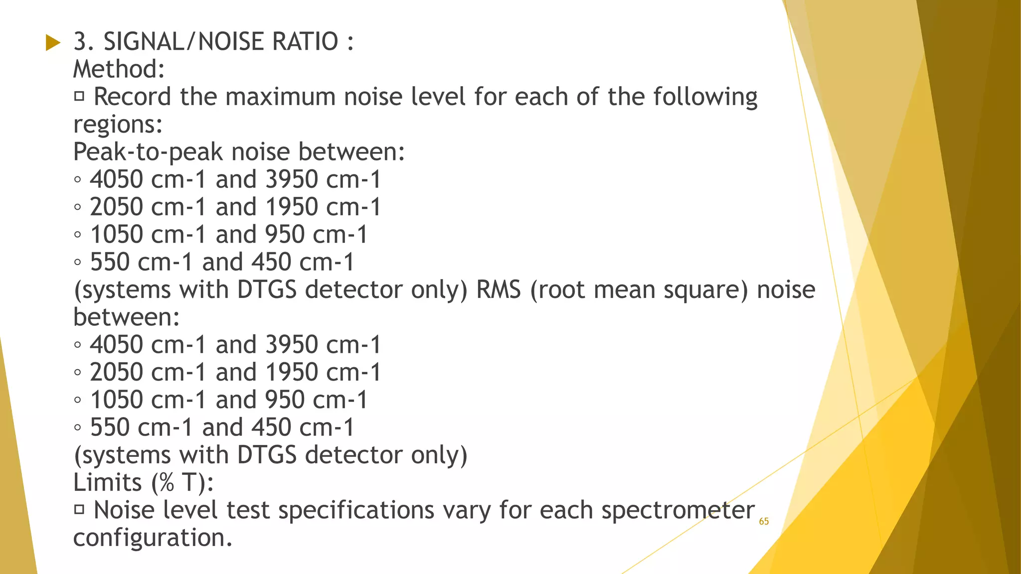  3. SIGNAL/NOISE RATIO :
Method:
Record the maximum noise level for each of the following
regions:
Peak-to-peak noise between:
◦ 4050 cm-1 and 3950 cm-1
◦ 2050 cm-1 and 1950 cm-1
◦ 1050 cm-1 and 950 cm-1
◦ 550 cm-1 and 450 cm-1
(systems with DTGS detector only) RMS (root mean square) noise
between:
◦ 4050 cm-1 and 3950 cm-1
◦ 2050 cm-1 and 1950 cm-1
◦ 1050 cm-1 and 950 cm-1
◦ 550 cm-1 and 450 cm-1
(systems with DTGS detector only)
Limits (% T):
Noise level test specifications vary for each spectrometer
configuration.
65
 