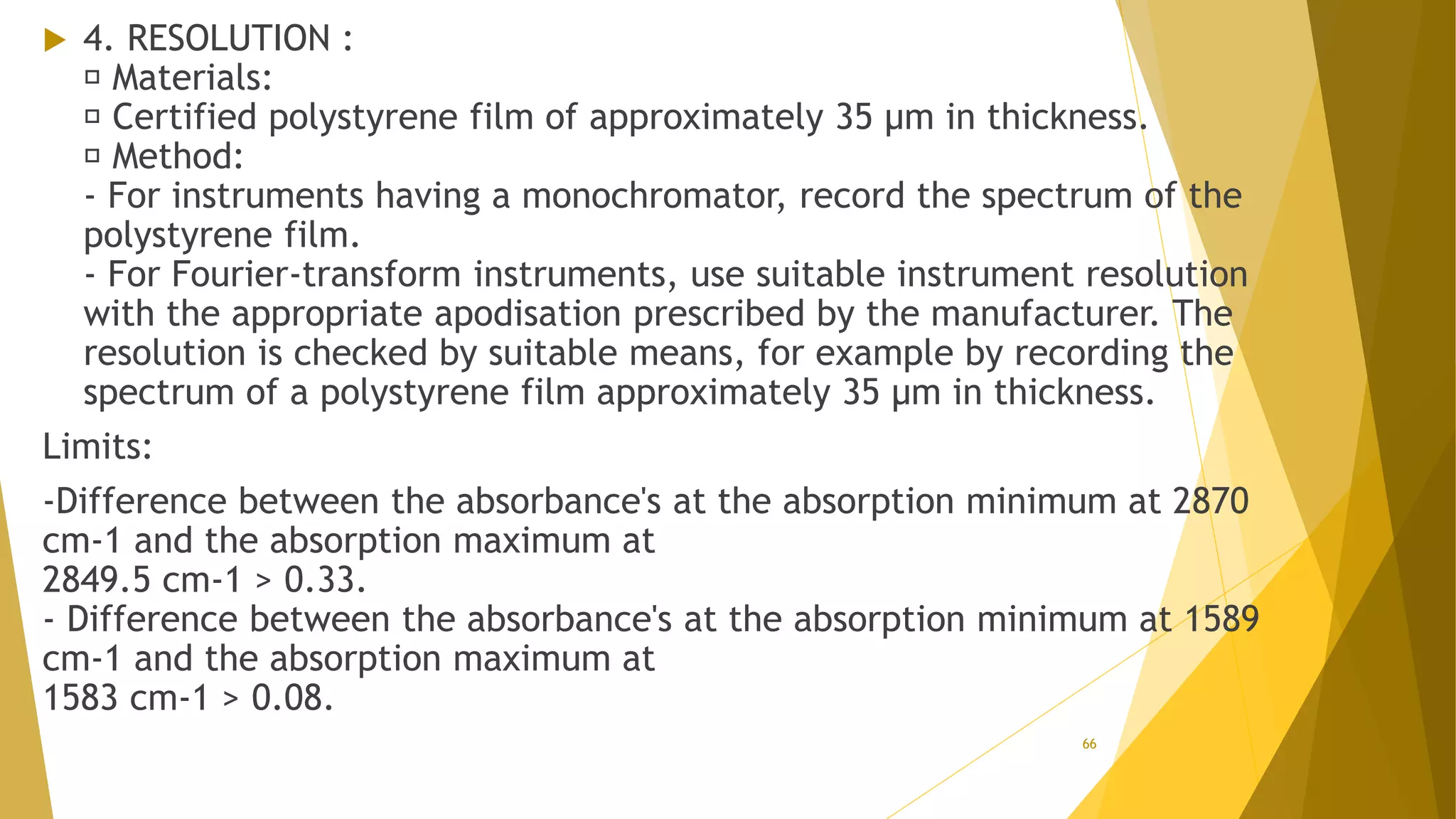  4. RESOLUTION :
Materials:
Certified polystyrene film of approximately 35 µm in thickness.
Method:
- For instruments having a monochromator, record the spectrum of the
polystyrene film.
- For Fourier-transform instruments, use suitable instrument resolution
with the appropriate apodisation prescribed by the manufacturer. The
resolution is checked by suitable means, for example by recording the
spectrum of a polystyrene film approximately 35 µm in thickness.
Limits:
-Difference between the absorbance's at the absorption minimum at 2870
cm-1 and the absorption maximum at
2849.5 cm-1 > 0.33.
- Difference between the absorbance's at the absorption minimum at 1589
cm-1 and the absorption maximum at
1583 cm-1 > 0.08.
66
 