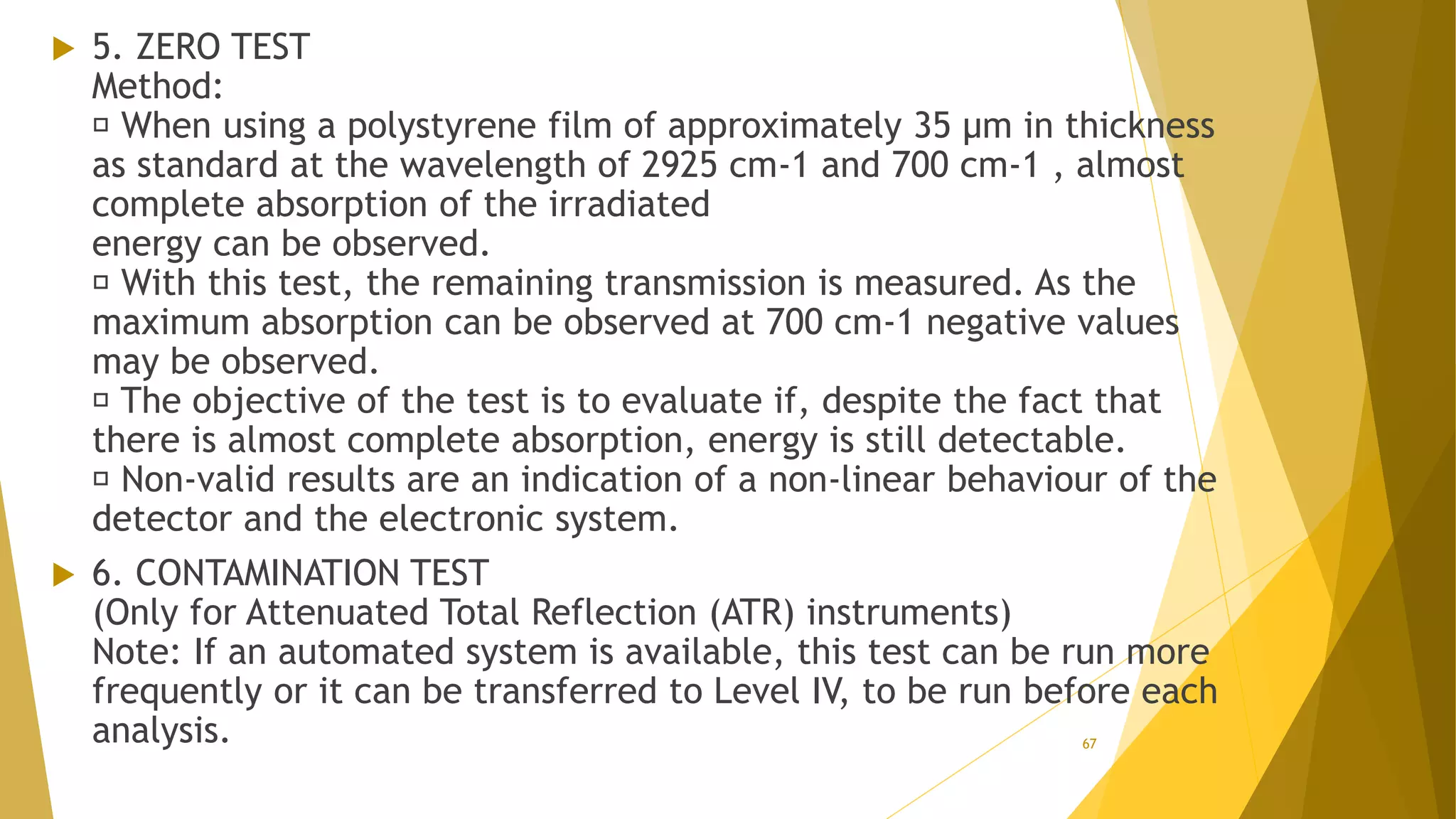  5. ZERO TEST
Method:
When using a polystyrene film of approximately 35 µm in thickness
as standard at the wavelength of 2925 cm-1 and 700 cm-1 , almost
complete absorption of the irradiated
energy can be observed.
With this test, the remaining transmission is measured. As the
maximum absorption can be observed at 700 cm-1 negative values
may be observed.
The objective of the test is to evaluate if, despite the fact that
there is almost complete absorption, energy is still detectable.
Non-valid results are an indication of a non-linear behaviour of the
detector and the electronic system.
 6. CONTAMINATION TEST
(Only for Attenuated Total Reflection (ATR) instruments)
Note: If an automated system is available, this test can be run more
frequently or it can be transferred to Level IV, to be run before each
analysis. 67
 