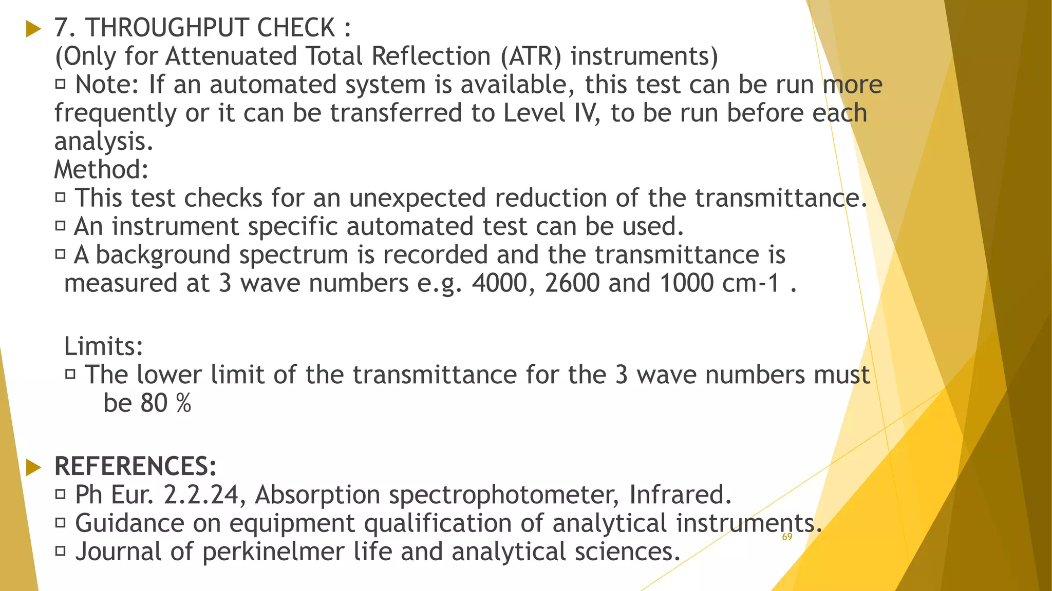  7. THROUGHPUT CHECK :
(Only for Attenuated Total Reflection (ATR) instruments)
Note: If an automated system is available, this test can be run more
frequently or it can be transferred to Level IV, to be run before each
analysis.
Method:
This test checks for an unexpected reduction of the transmittance.
An instrument specific automated test can be used.
A background spectrum is recorded and the transmittance is
measured at 3 wave numbers e.g. 4000, 2600 and 1000 cm-1 .
Limits:
The lower limit of the transmittance for the 3 wave numbers must
be 80 %
 REFERENCES:
Ph Eur. 2.2.24, Absorption spectrophotometer, Infrared.
Guidance on equipment qualification of analytical instruments.
Journal of perkinelmer life and analytical sciences.
69
 