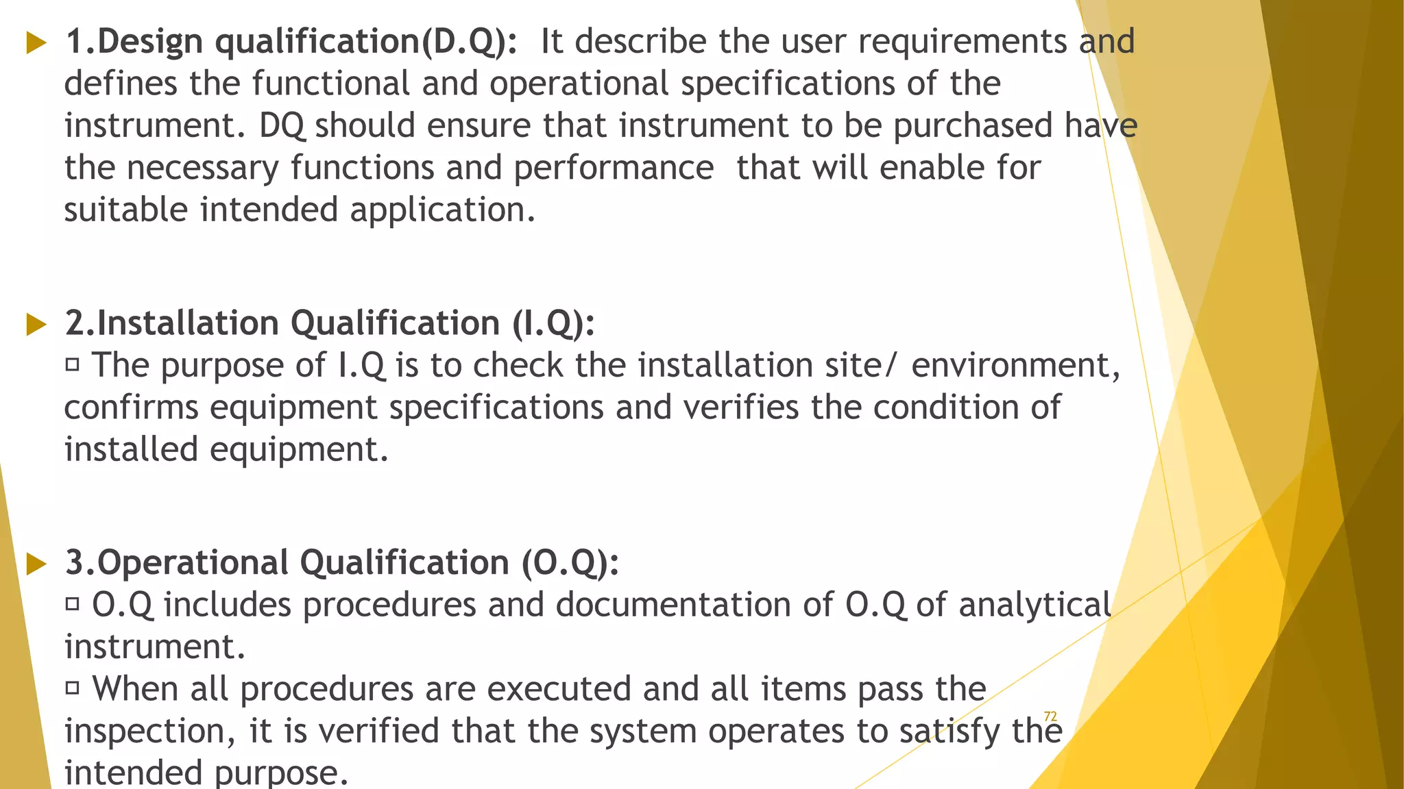  1.Design qualification(D.Q): It describe the user requirements and
defines the functional and operational specifications of the
instrument. DQ should ensure that instrument to be purchased have
the necessary functions and performance that will enable for
suitable intended application.
 2.Installation Qualification (I.Q):
The purpose of I.Q is to check the installation site/ environment,
confirms equipment specifications and verifies the condition of
installed equipment.
 3.Operational Qualification (O.Q):
O.Q includes procedures and documentation of O.Q of analytical
instrument.
When all procedures are executed and all items pass the
inspection, it is verified that the system operates to satisfy the
intended purpose.
72
 