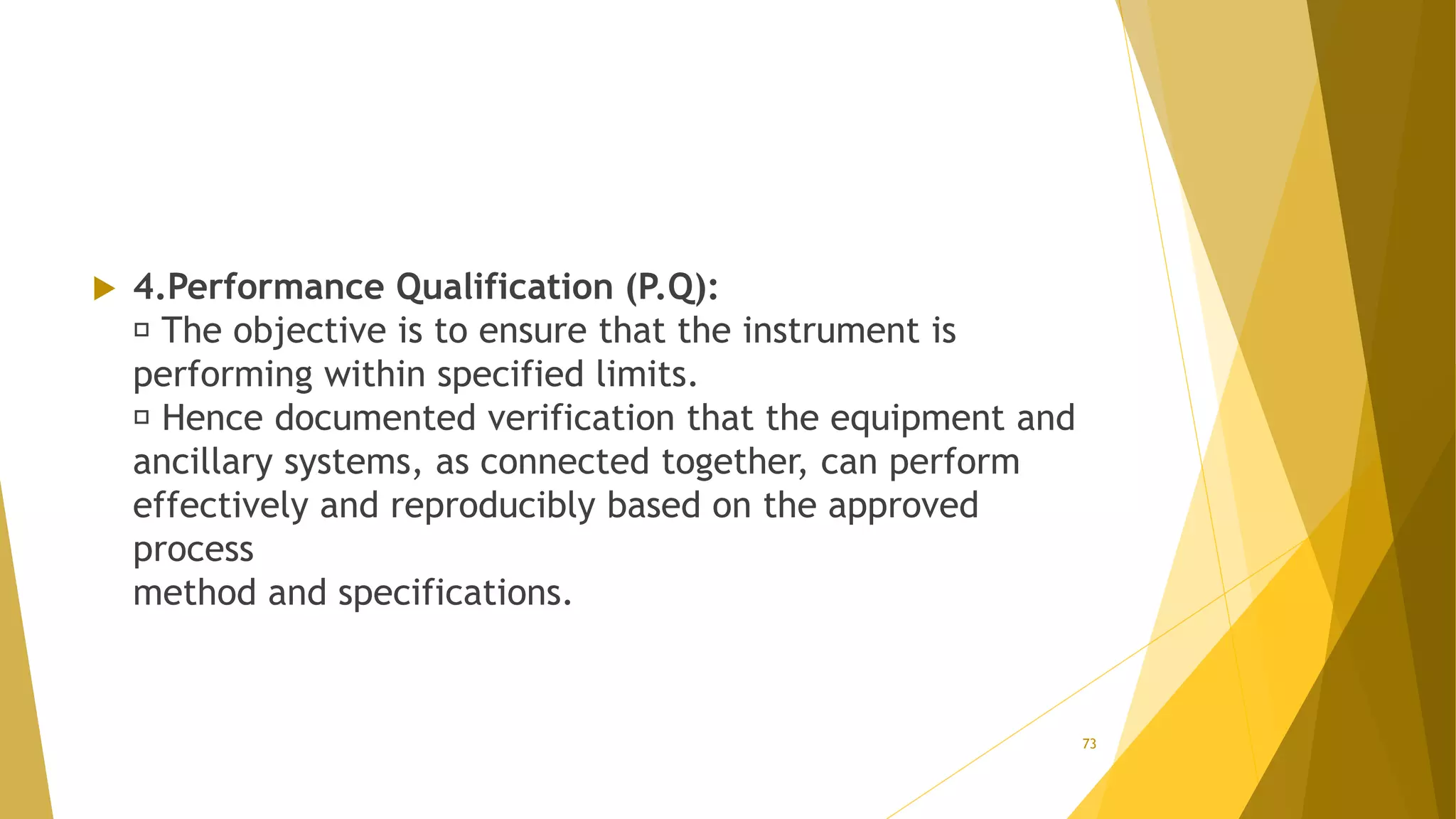 4.Performance Qualification (P.Q):
The objective is to ensure that the instrument is
performing within specified limits.
Hence documented verification that the equipment and
ancillary systems, as connected together, can perform
effectively and reproducibly based on the approved
process
method and specifications.
73
 
