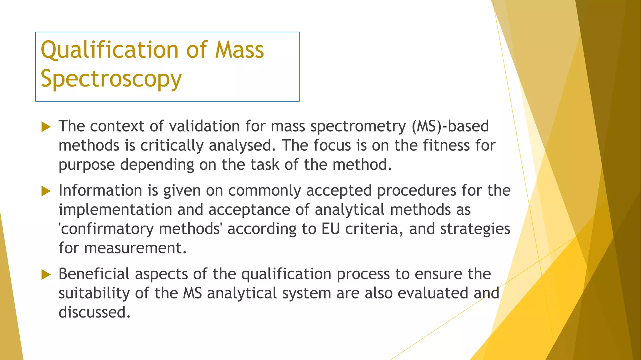 Qualification of Mass
Spectroscopy
 The context of validation for mass spectrometry (MS)-based
methods is critically analysed. The focus is on the fitness for
purpose depending on the task of the method.
 Information is given on commonly accepted procedures for the
implementation and acceptance of analytical methods as
'confirmatory methods' according to EU criteria, and strategies
for measurement.
 Beneficial aspects of the qualification process to ensure the
suitability of the MS analytical system are also evaluated and
discussed.
 