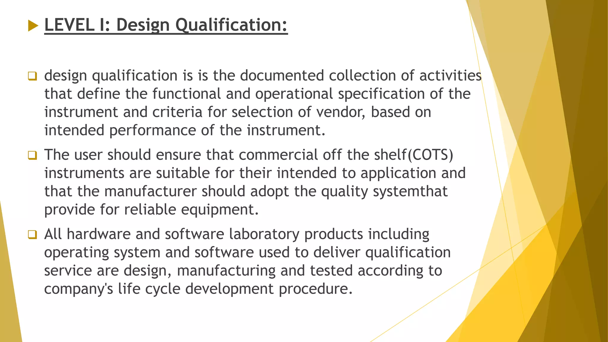  LEVEL I: Design Qualification:
 design qualification is is the documented collection of activities
that define the functional and operational specification of the
instrument and criteria for selection of vendor, based on
intended performance of the instrument.
 The user should ensure that commercial off the shelf(COTS)
instruments are suitable for their intended to application and
that the manufacturer should adopt the quality systemthat
provide for reliable equipment.
 All hardware and software laboratory products including
operating system and software used to deliver qualification
service are design, manufacturing and tested according to
company's life cycle development procedure.
 