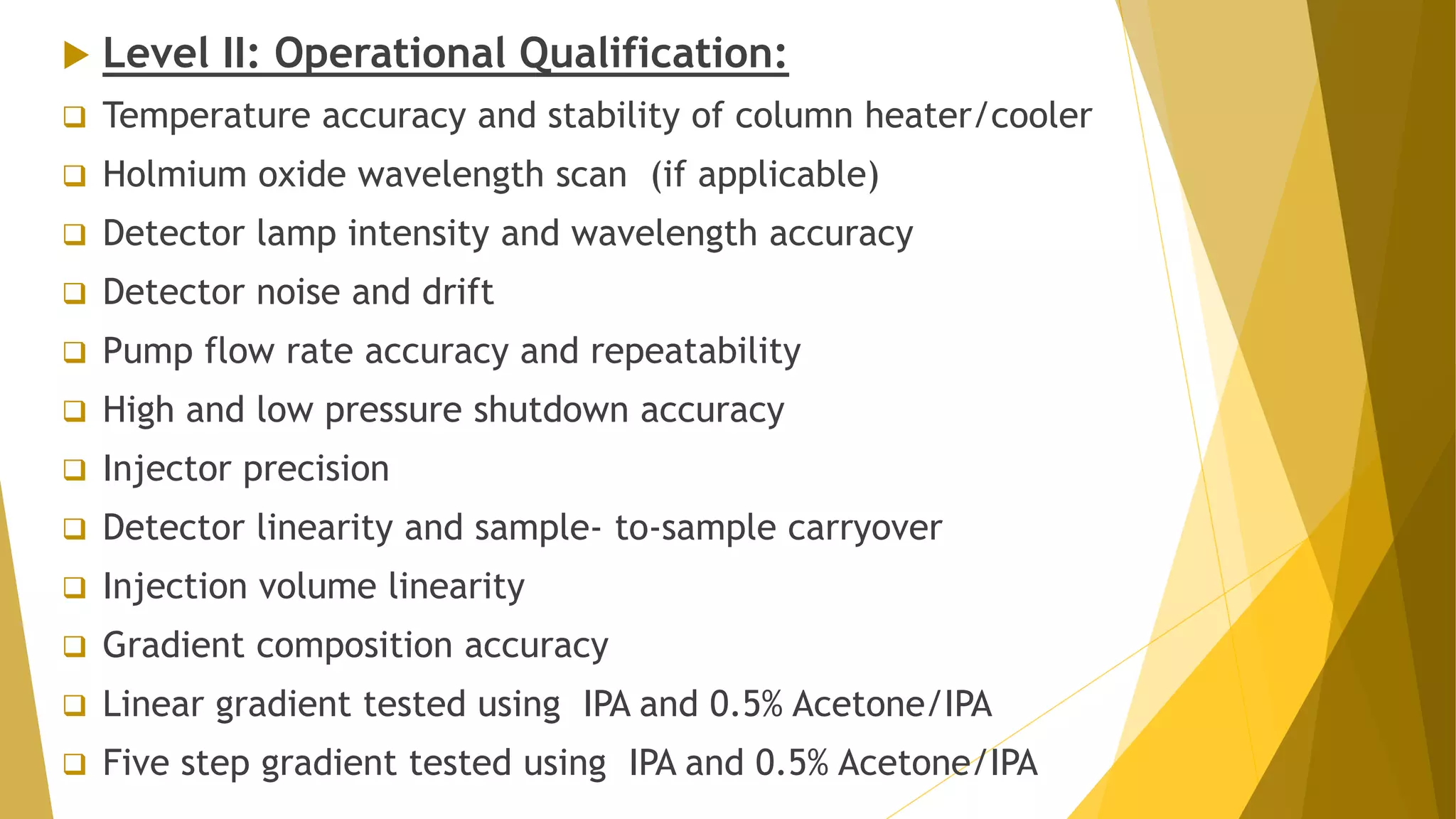  Level II: Operational Qualification:
 Temperature accuracy and stability of column heater/cooler
 Holmium oxide wavelength scan (if applicable)
 Detector lamp intensity and wavelength accuracy
 Detector noise and drift
 Pump flow rate accuracy and repeatability
 High and low pressure shutdown accuracy
 Injector precision
 Detector linearity and sample- to-sample carryover
 Injection volume linearity
 Gradient composition accuracy
 Linear gradient tested using IPA and 0.5% Acetone/IPA
 Five step gradient tested using IPA and 0.5% Acetone/IPA
 