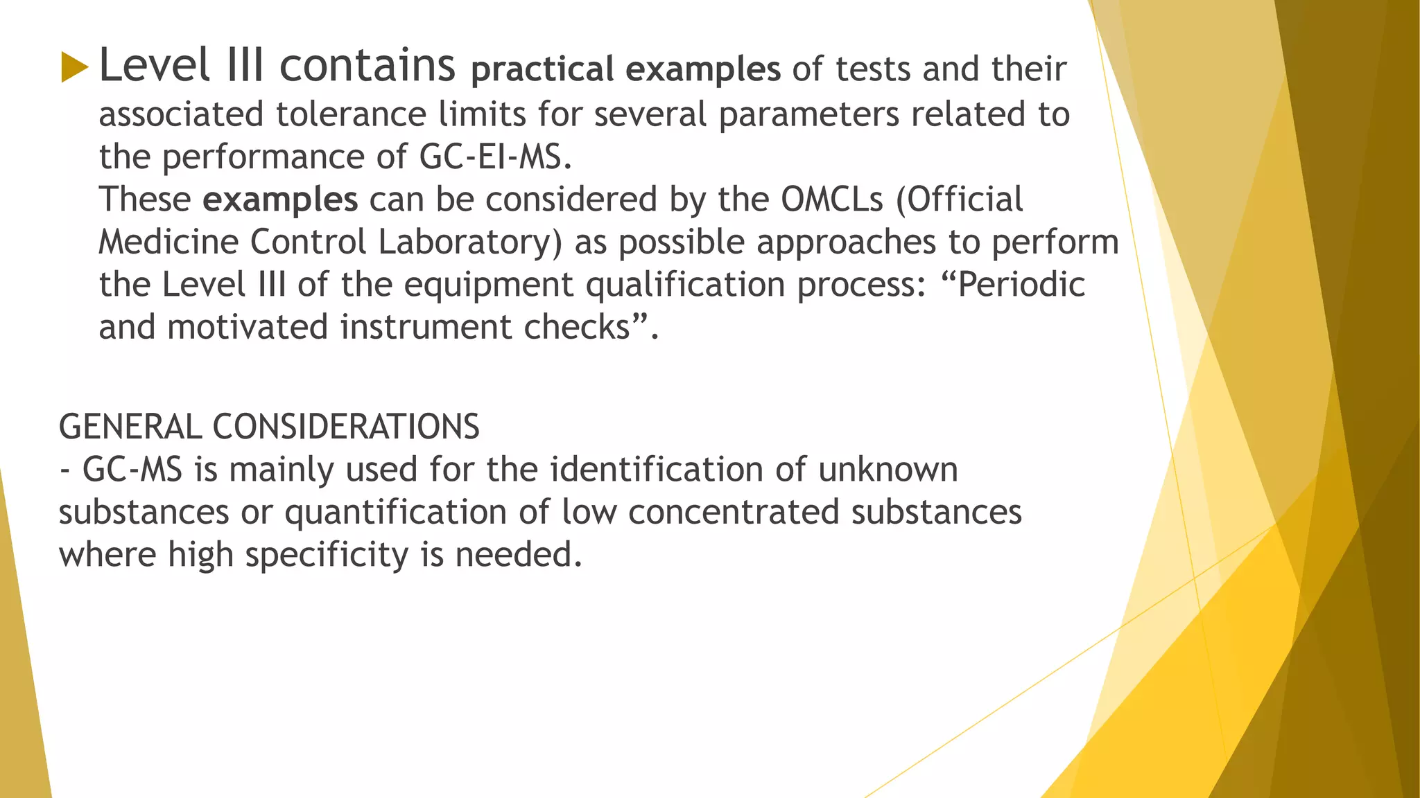  Level III contains practical examples of tests and their
associated tolerance limits for several parameters related to
the performance of GC-EI-MS.
These examples can be considered by the OMCLs (Official
Medicine Control Laboratory) as possible approaches to perform
the Level III of the equipment qualification process: “Periodic
and motivated instrument checks”.
GENERAL CONSIDERATIONS
- GC-MS is mainly used for the identification of unknown
substances or quantification of low concentrated substances
where high specificity is needed.
 
