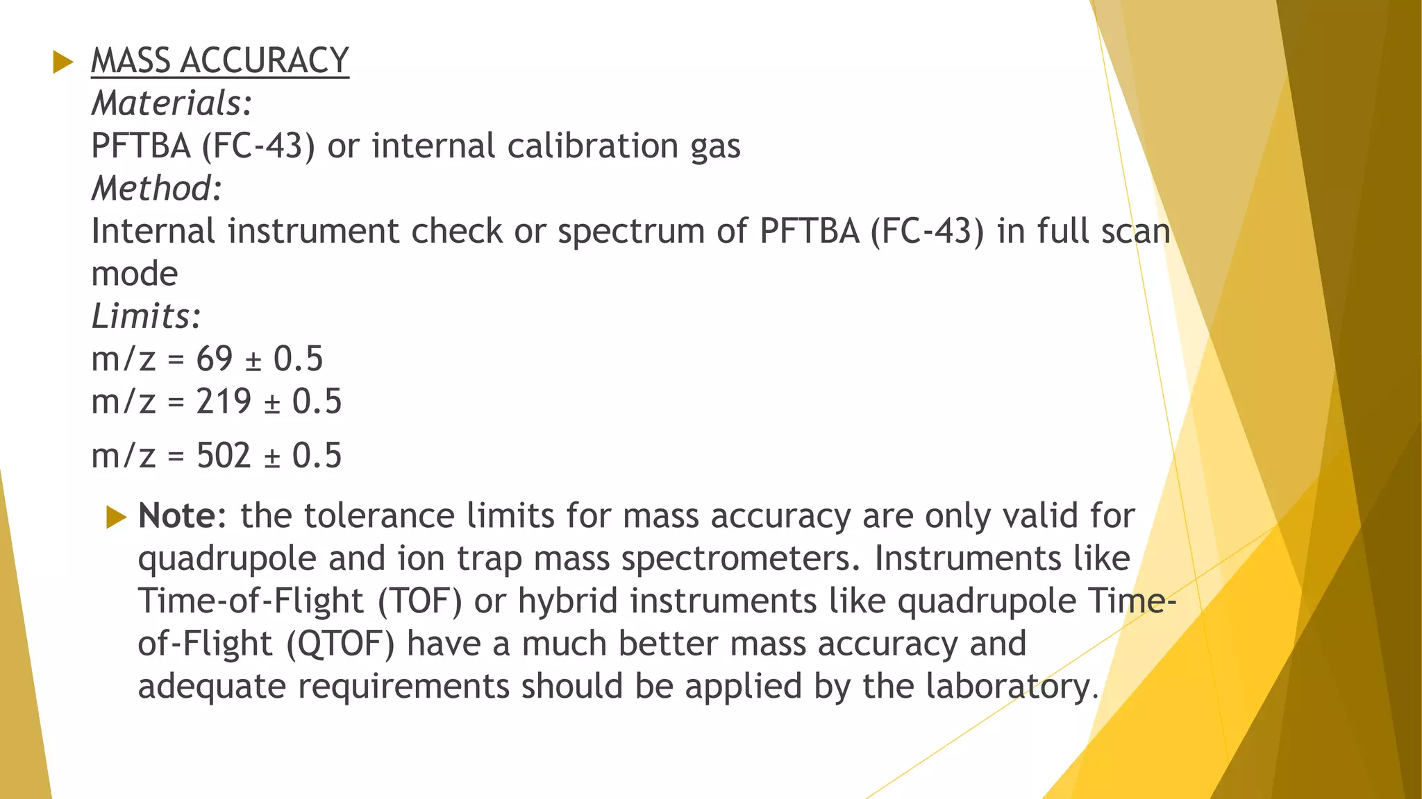  MASS ACCURACY
Materials:
PFTBA (FC-43) or internal calibration gas
Method:
Internal instrument check or spectrum of PFTBA (FC-43) in full scan
mode
Limits:
m/z = 69 ± 0.5
m/z = 219 ± 0.5
m/z = 502 ± 0.5
 Note: the tolerance limits for mass accuracy are only valid for
quadrupole and ion trap mass spectrometers. Instruments like
Time-of-Flight (TOF) or hybrid instruments like quadrupole Time-
of-Flight (QTOF) have a much better mass accuracy and
adequate requirements should be applied by the laboratory.
 