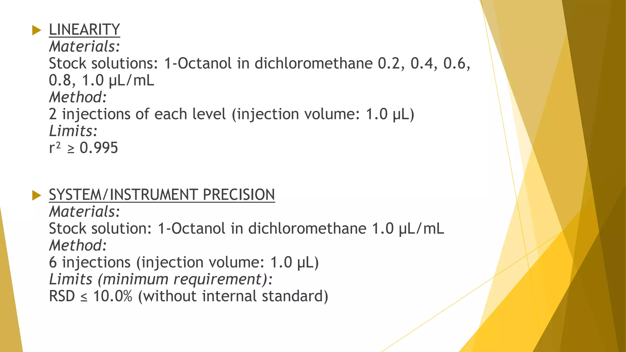  LINEARITY
Materials:
Stock solutions: 1-Octanol in dichloromethane 0.2, 0.4, 0.6,
0.8, 1.0 µL/mL
Method:
2 injections of each level (injection volume: 1.0 µL)
Limits:
r² ≥ 0.995
 SYSTEM/INSTRUMENT PRECISION
Materials:
Stock solution: 1-Octanol in dichloromethane 1.0 µL/mL
Method:
6 injections (injection volume: 1.0 µL)
Limits (minimum requirement):
RSD ≤ 10.0% (without internal standard)
 