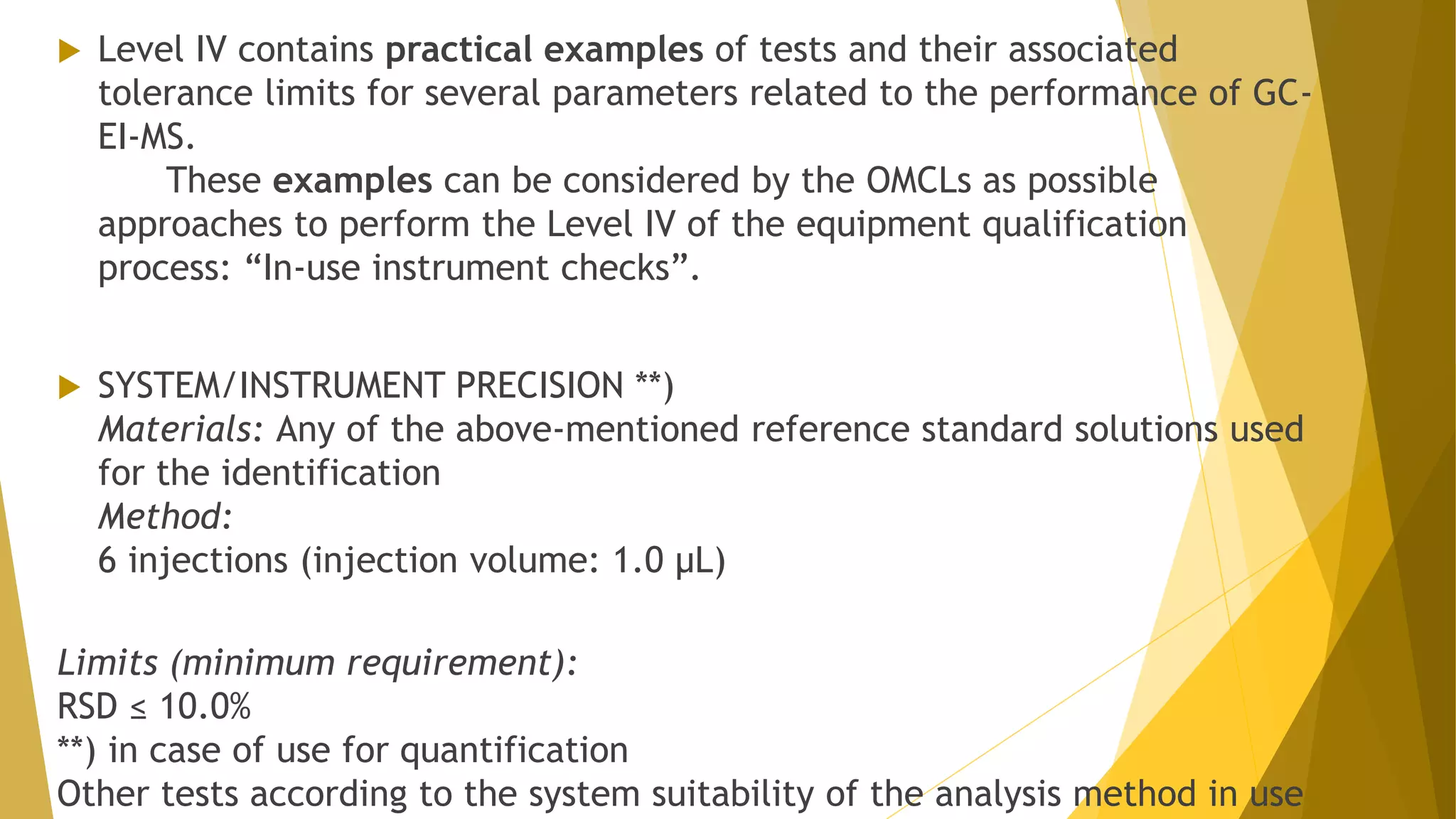  Level IV contains practical examples of tests and their associated
tolerance limits for several parameters related to the performance of GC-
EI-MS.
These examples can be considered by the OMCLs as possible
approaches to perform the Level IV of the equipment qualification
process: “In-use instrument checks”.
 SYSTEM/INSTRUMENT PRECISION **)
Materials: Any of the above-mentioned reference standard solutions used
for the identification
Method:
6 injections (injection volume: 1.0 µL)
Limits (minimum requirement):
RSD ≤ 10.0%
**) in case of use for quantification
Other tests according to the system suitability of the analysis method in use
 