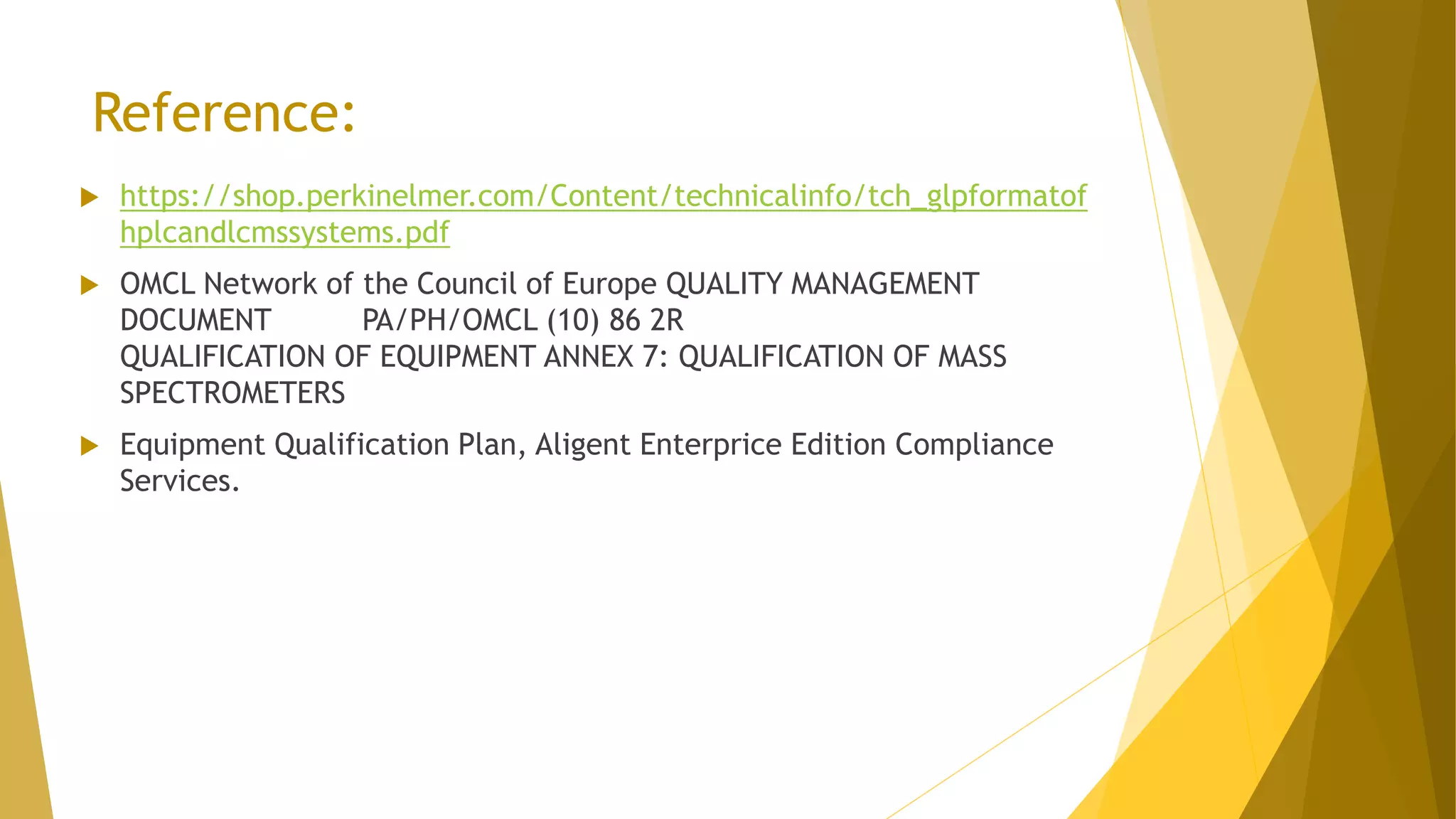 Reference:
 https://shop.perkinelmer.com/Content/technicalinfo/tch_glpformatof
hplcandlcmssystems.pdf
 OMCL Network of the Council of Europe QUALITY MANAGEMENT
DOCUMENT PA/PH/OMCL (10) 86 2R
QUALIFICATION OF EQUIPMENT ANNEX 7: QUALIFICATION OF MASS
SPECTROMETERS
 Equipment Qualification Plan, Aligent Enterprice Edition Compliance
Services.
 