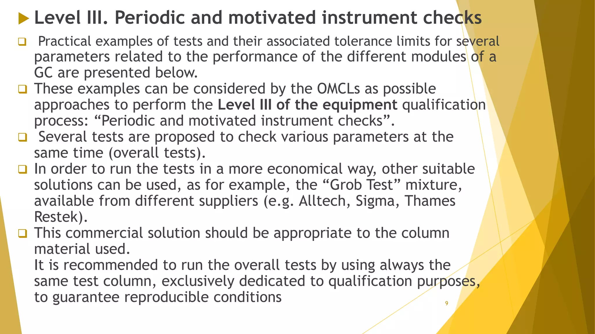  Level III. Periodic and motivated instrument checks
 Practical examples of tests and their associated tolerance limits for several
parameters related to the performance of the different modules of a
GC are presented below.
 These examples can be considered by the OMCLs as possible
approaches to perform the Level III of the equipment qualification
process: “Periodic and motivated instrument checks”.
 Several tests are proposed to check various parameters at the
same time (overall tests).
 In order to run the tests in a more economical way, other suitable
solutions can be used, as for example, the “Grob Test” mixture,
available from different suppliers (e.g. Alltech, Sigma, Thames
Restek).
 This commercial solution should be appropriate to the column
material used.
It is recommended to run the overall tests by using always the
same test column, exclusively dedicated to qualification purposes,
to guarantee reproducible conditions 9
 