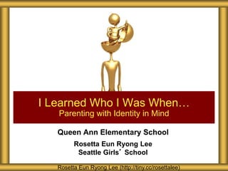 Queen Ann Elementary School
Rosetta Eun Ryong Lee
Seattle Girls’ School
I Learned Who I Was When…
Parenting with Identity in Mind
Rosetta Eun Ryong Lee (http://tiny.cc/rosettalee)
 