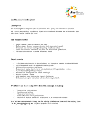 Quality Assurance Engineer
Description
We are looking for QA Engineers who are passionate about quality and committed to innovation.
Jivy Group is a high-energy, high-velocity organization and requires someone who is fast learner, good
team player, flexible, creative and smart.
Job Responsibilities
- Define, develop, review and execute test plans
- Define, design, develop, execute and review tests (automated/manual)
- Implement and maintain tracking and reporting of software defects
- Team and coordinate information and plans with development, professional
- Services and operations to resolve deployment issues
Requirements
- 3 to 5 years of software QA or test engineering in a commercial software product environment
- Strong knowledge of the QA process and methodologies
- Writing test documentation at all levels
- Experience in testing client/server or web applications with large database systems
- Automation/scripting skills (advantage)
- Experience in working with SQL Server (advantage)
- English Language Fluency
- Well organized, loves documenting his work, fast learner
- Enthusiastic, energetic team player with excellent analytical skills
We offer you a most competitive benefits package, including:
- Very attractive salary package
- Very interesting facilities
- Future career opportunities
- Modern office and working environments
- Integration in amazing teams of IT professionals of an international company
You are very welcome to apply for the job by sending us an e-mail including your
CV at: jobs@jivygroup.md Only those short listed will be contacted.
 