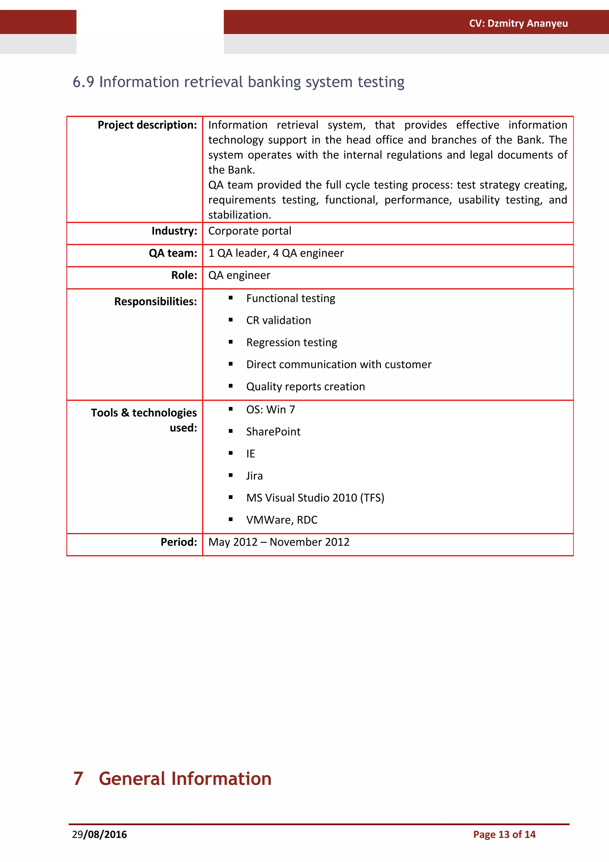 CV: Dzmitry Ananyeu
6.9 Information retrieval banking system testing
7 General Information
29/08/2016 Page 13 of 14
Project description: Information retrieval system, that provides effective information
technology support in the head office and branches of the Bank. The
system operates with the internal regulations and legal documents of
the Bank.
QA team provided the full cycle testing process: test strategy creating,
requirements testing, functional, performance, usability testing, and
stabilization.
Industry: Corporate portal
QA team: 1 QA leader, 4 QA engineer
Role: QA engineer
Responsibilities:  Functional testing
 CR validation
 Regression testing
 Direct communication with customer
 Quality reports creation
Tools & technologies
used:
 OS: Win 7
 SharePoint
 IE
 Jira
 MS Visual Studio 2010 (TFS)
 VMWare, RDC
Period: May 2012 – November 2012
 