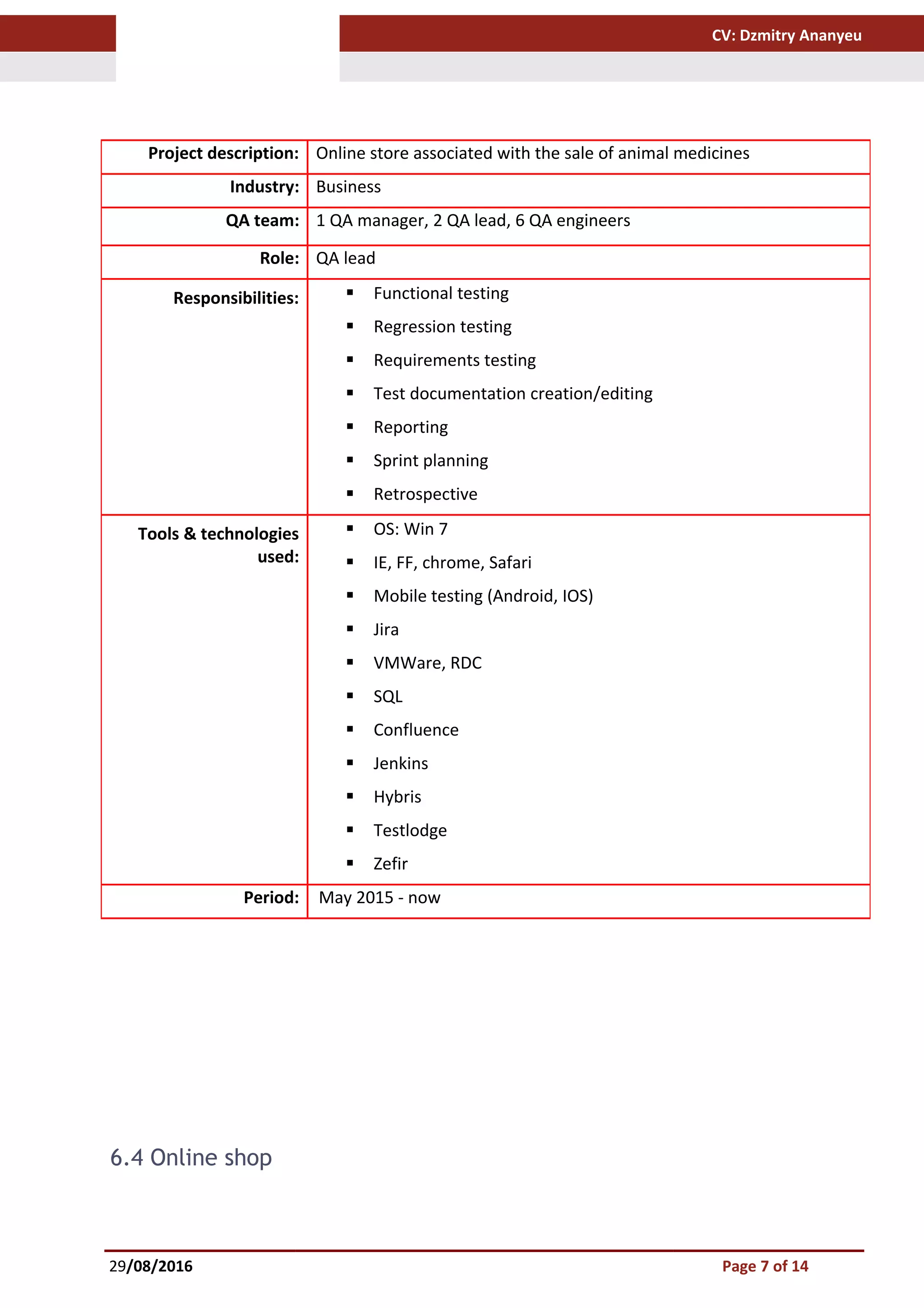 CV: Dzmitry Ananyeu
6.4 Online shop
29/08/2016 Page 7 of 14
Project description: Online store associated with the sale of animal medicines
Industry: Business
QA team: 1 QA manager, 2 QA lead, 6 QA engineers
Role: QA lead
Responsibilities:  Functional testing
 Regression testing
 Requirements testing
 Test documentation creation/editing
 Reporting
 Sprint planning
 Retrospective
Tools & technologies
used:
 OS: Win 7
 IE, FF, chrome, Safari
 Mobile testing (Android, IOS)
 Jira
 VMWare, RDC
 SQL
 Confluence
 Jenkins
 Hybris
 Testlodge
 Zefir
Period: May 2015 - now
 