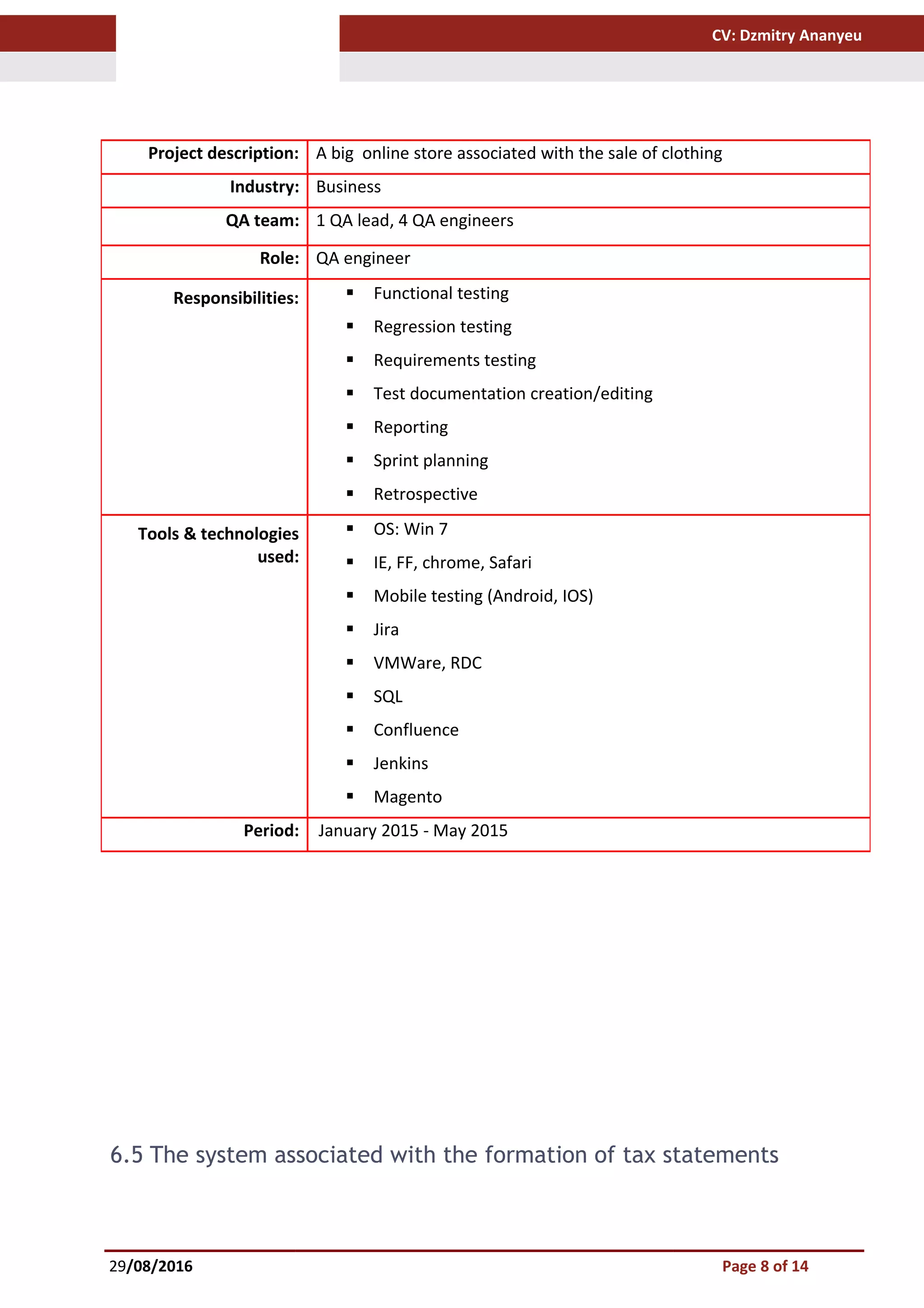 CV: Dzmitry Ananyeu
6.5 The system associated with the formation of tax statements
29/08/2016 Page 8 of 14
Project description: A big online store associated with the sale of clothing
Industry: Business
QA team: 1 QA lead, 4 QA engineers
Role: QA engineer
Responsibilities:  Functional testing
 Regression testing
 Requirements testing
 Test documentation creation/editing
 Reporting
 Sprint planning
 Retrospective
Tools & technologies
used:
 OS: Win 7
 IE, FF, chrome, Safari
 Mobile testing (Android, IOS)
 Jira
 VMWare, RDC
 SQL
 Confluence
 Jenkins
 Magento
Period: January 2015 - May 2015
 