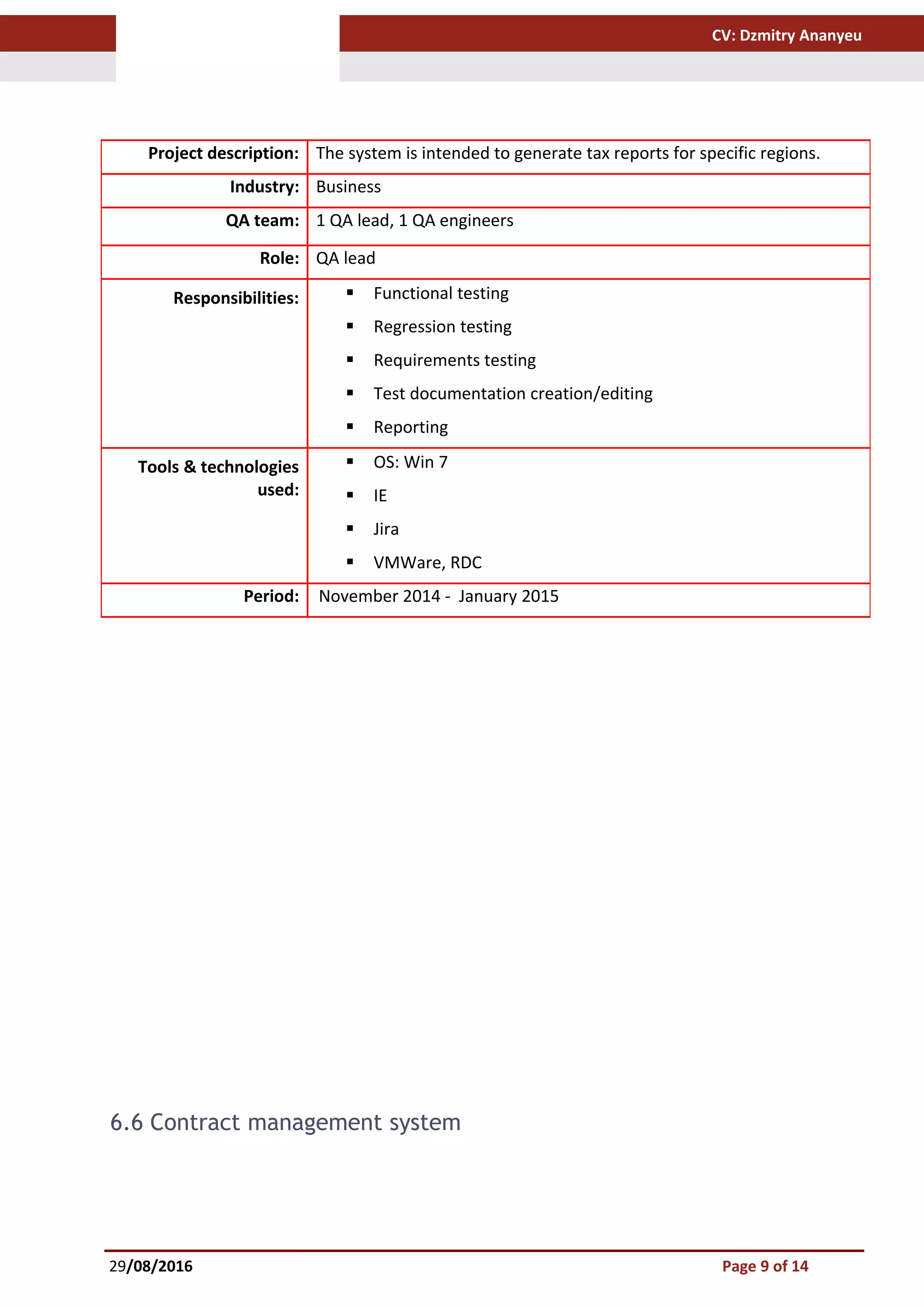 CV: Dzmitry Ananyeu
6.6 Contract management system
29/08/2016 Page 9 of 14
Project description: The system is intended to generate tax reports for specific regions.
Industry: Business
QA team: 1 QA lead, 1 QA engineers
Role: QA lead
Responsibilities:  Functional testing
 Regression testing
 Requirements testing
 Test documentation creation/editing
 Reporting
Tools & technologies
used:
 OS: Win 7
 IE
 Jira
 VMWare, RDC
Period: November 2014 - January 2015
 