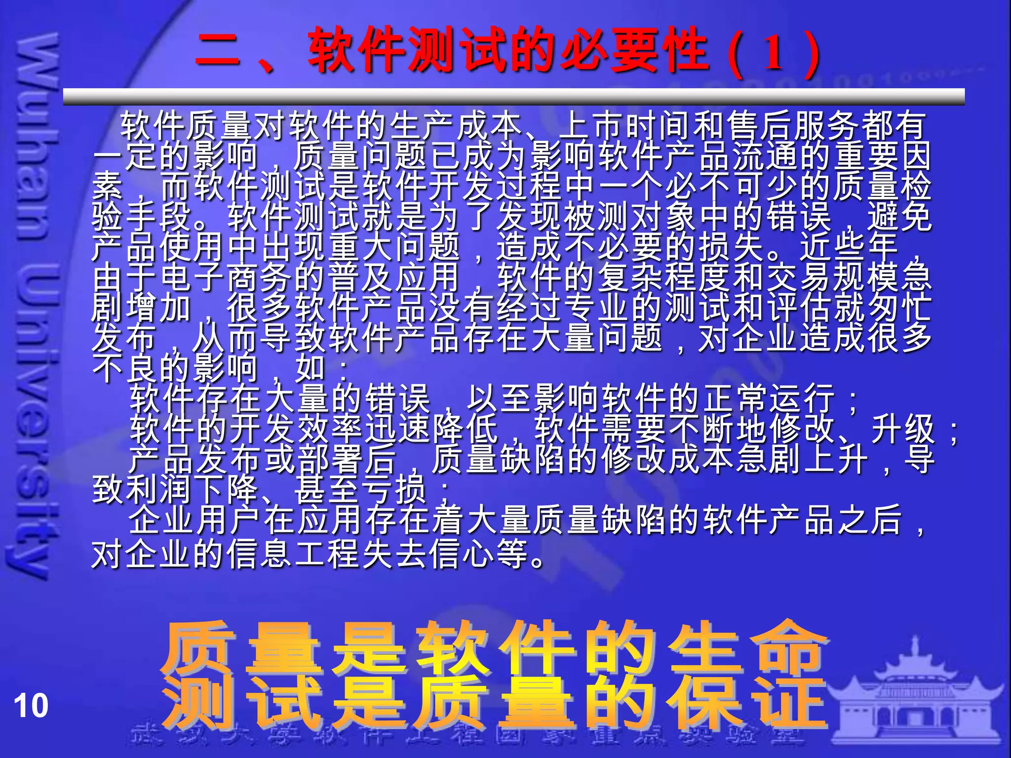 二 、软件测试的必要性（1）
      软件质量对软件的生产成本、上市时间和售后服务都有
     一定的影响，质量问题已成为影响软件产品流通的重要因
     素，而软件测试是软件开发过程中一个必不可少的质量检
     验手段。软件测试就是为了发现被测对象中的错误，避免
     产品使用中出现重大问题，造成不必要的损失。近些年，
     由于电子商务的普及应用，软件的复杂程度和交易规模急
     剧增加，很多软件产品没有经过专业的测试和评估就匆忙
     发布，从而导致软件产品存在大量问题，对企业造成很多
     不良的影响，如：
      软件存在大量的错误，以至影响软件的正常运行；
      软件的开发效率迅速降低，软件需要不断地修改、升级；
      产品发布或部署后，质量缺陷的修改成本急剧上升，导
     致利润下降、甚至亏损；
      企业用户在应用存在着大量质量缺陷的软件产品之后，
     对企业的信息工程失去信心等。



10
 