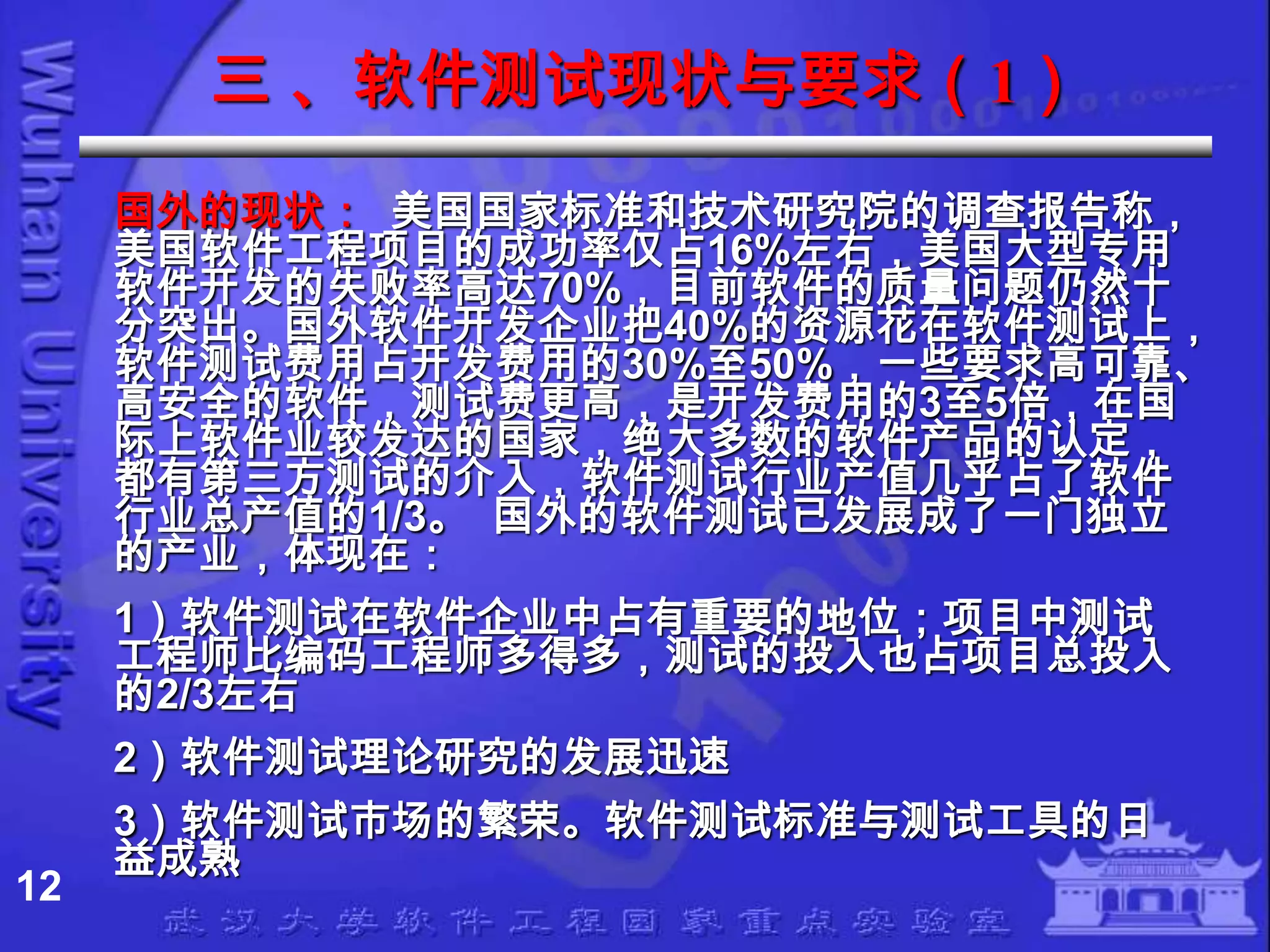 三 、软件测试现状与要求（1）
     国外的现状： 美国国家标准和技术研究院的调查报告称，
     美国软件工程项目的成功率仅占16%左右，美国大型专用
     软件开发的失败率高达70%，目前软件的质量问题仍然十
     分突出。国外软件开发企业把40%的资源花在软件测试上，
     软件测试费用占开发费用的30%至50%，一些要求高可靠、
     高安全的软件，测试费更高，是开发费用的3至5倍，在国
     际上软件业较发达的国家，绝大多数的软件产品的认定，
     都有第三方测试的介入，软件测试行业产值几乎占了软件
     行业总产值的1/3。 国外的软件测试已发展成了一门独立
     的产业，体现在：
     1）软件测试在软件企业中占有重要的地位；项目中测试
     工程师比编码工程师多得多，测试的投入也占项目总投入
     的2/3左右
     2）软件测试理论研究的发展迅速
     3）软件测试市场的繁荣。软件测试标准与测试工具的日
     益成熟
12
 