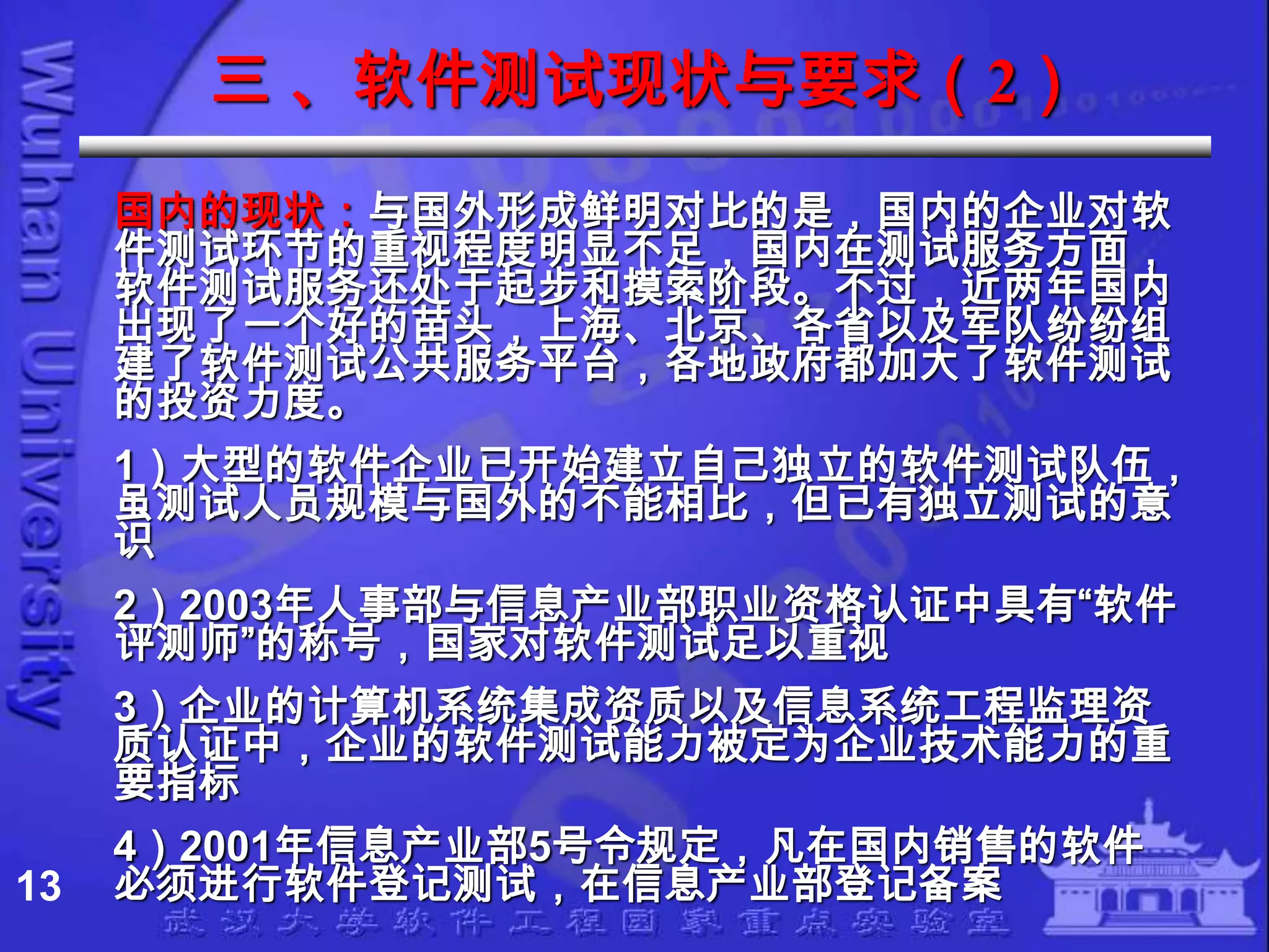 三 、软件测试现状与要求（2）
     国内的现状：与国外形成鲜明对比的是，国内的企业对软
     件测试环节的重视程度明显不足，国内在测试服务方面，
     软件测试服务还处于起步和摸索阶段。不过，近两年国内
     出现了一个好的苗头，上海、北京、各省以及军队纷纷组
     建了软件测试公共服务平台，各地政府都加大了软件测试
     的投资力度。
     1）大型的软件企业已开始建立自己独立的软件测试队伍，
     虽测试人员规模与国外的不能相比，但已有独立测试的意
     识
     2）2003年人事部与信息产业部职业资格认证中具有“软件
     评测师”的称号，国家对软件测试足以重视
     3）企业的计算机系统集成资质以及信息系统工程监理资
     质认证中，企业的软件测试能力被定为企业技术能力的重
     要指标
     4）2001年信息产业部5号令规定，凡在国内销售的软件
13   必须进行软件登记测试，在信息产业部登记备案
 