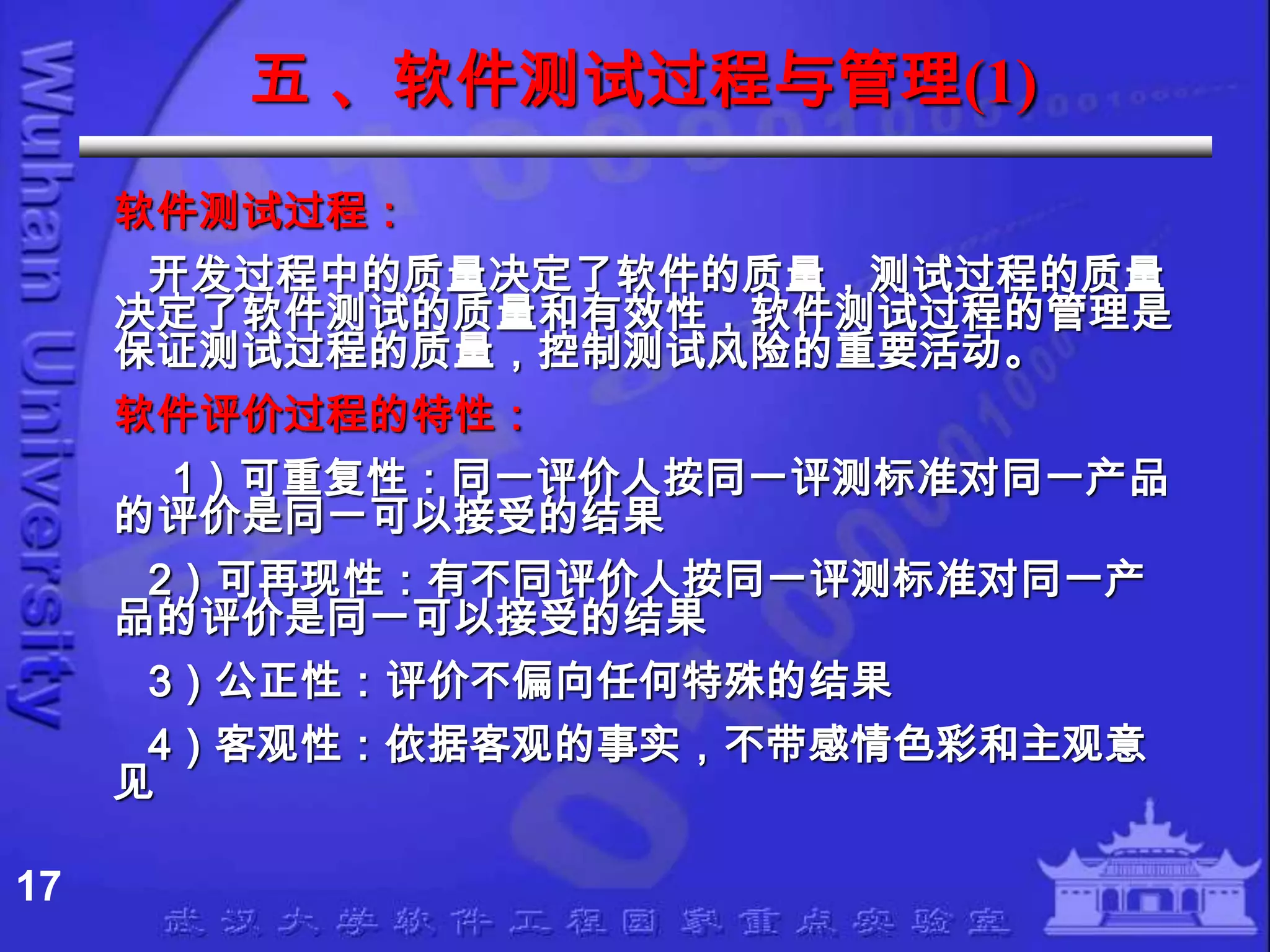 五 、软件测试过程与管理(1)
     软件测试过程：
      开发过程中的质量决定了软件的质量，测试过程的质量
     决定了软件测试的质量和有效性，软件测试过程的管理是
     保证测试过程的质量，控制测试风险的重要活动。
     软件评价过程的特性：
       1）可重复性：同一评价人按同一评测标准对同一产品
     的评价是同一可以接受的结果
      2）可再现性：有不同评价人按同一评测标准对同一产
     品的评价是同一可以接受的结果
      3）公正性：评价不偏向任何特殊的结果
      4）客观性：依据客观的事实，不带感情色彩和主观意
     见

17
 