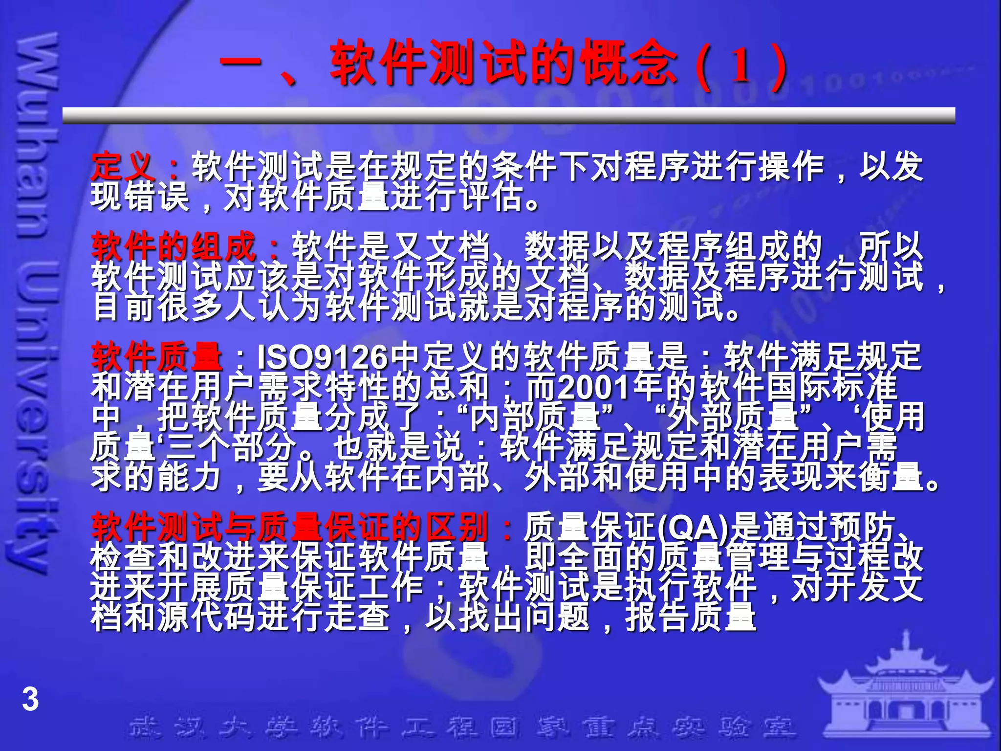 一 、软件测试的慨念（1）
    定义：软件测试是在规定的条件下对程序进行操作，以发
    现错误，对软件质量进行评估。
    软件的组成：软件是又文档、数据以及程序组成的，所以
    软件测试应该是对软件形成的文档、数据及程序进行测试，
    目前很多人认为软件测试就是对程序的测试。
    软件质量：ISO9126中定义的软件质量是：软件满足规定
    和潜在用户需求特性的总和；而2001年的软件国际标准
    中，把软件质量分成了：“内部质量” 、“外部质量” 、‘使用
    质量‘三个部分。也就是说：软件满足规定和潜在用户需
    求的能力，要从软件在内部、外部和使用中的表现来衡量。
    软件测试与质量保证的区别：质量保证(QA)是通过预防、
    检查和改进来保证软件质量，即全面的质量管理与过程改
    进来开展质量保证工作；软件测试是执行软件，对开发文
    档和源代码进行走查，以找出问题，报告质量

3
 
