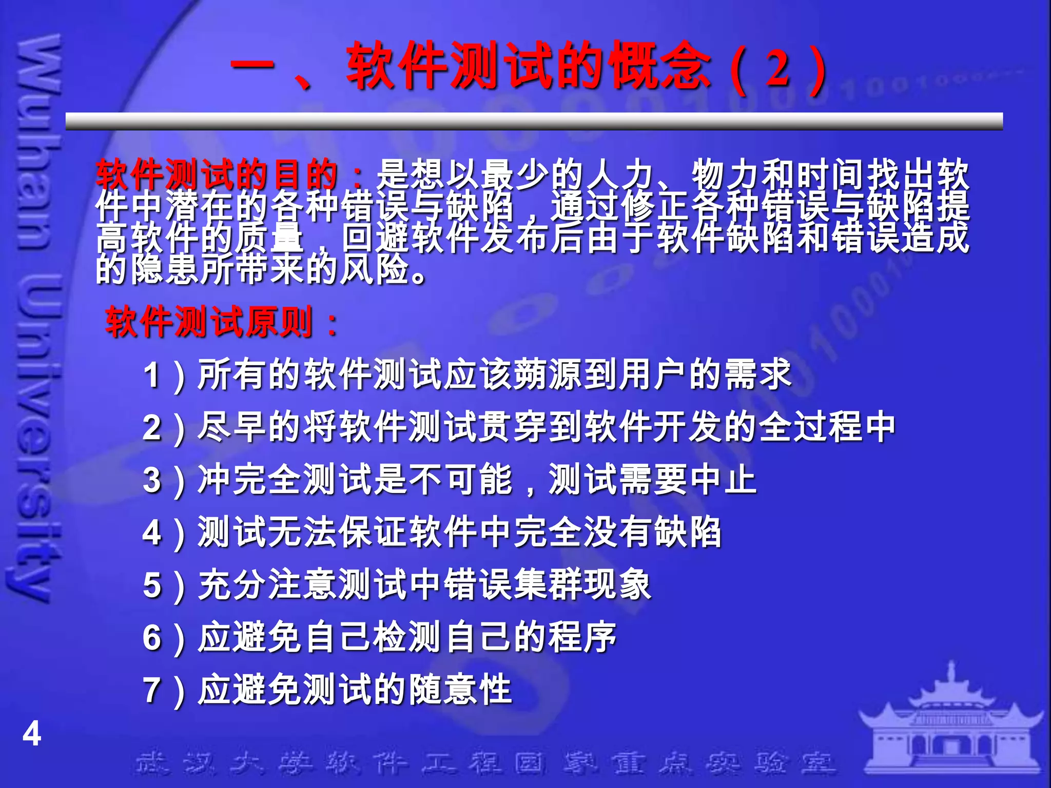 一 、软件测试的慨念（2）
    软件测试的目的：是想以最少的人力、物力和时间找出软
    件中潜在的各种错误与缺陷，通过修正各种错误与缺陷提
    高软件的质量，回避软件发布后由于软件缺陷和错误造成
    的隐患所带来的风险。
    软件测试原则：
     1）所有的软件测试应该蒴源到用户的需求
     2）尽早的将软件测试贯穿到软件开发的全过程中
     3）冲完全测试是不可能，测试需要中止
     4）测试无法保证软件中完全没有缺陷
     5）充分注意测试中错误集群现象
     6）应避免自己检测自己的程序
     7）应避免测试的随意性
4
 
