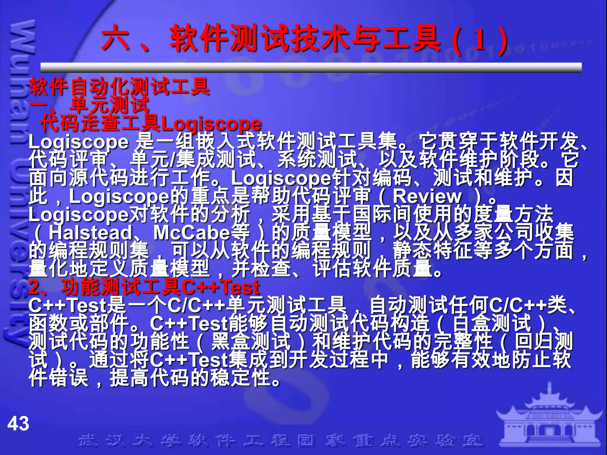 六 、软件测试技术与工具（1）
 软件自动化测试工具
 一、单元测试
  代码走查工具Logiscope
 Logiscope 是一组嵌入式软件测试工具集。它贯穿于软件开发、
 代码评审、单元/集成测试、系统测试、以及软件维护阶段。它
 面向源代码进行工作。Logiscope针对编码、测试和维护。因
 此，Logiscope的重点是帮助代码评审（Review ）。
 Logiscope对软件的分析，采用基于国际间使用的度量方法
 （Halstead、McCabe等）的质量模型，以及从多家公司收集
 的编程规则集，可以从软件的编程规则，静态特征等多个方面，
 量化地定义质量模型，并检查、评估软件质量。
 2、功能测试工具C++Test
 C++Test是一个C/C++单元测试工具，自动测试任何C/C++类、
 函数或部件。C++Test能够自动测试代码构造（白盒测试）、
 测试代码的功能性（黑盒测试）和维护代码的完整性（回归测
 试）。通过将C++Test集成到开发过程中，能够有效地防止软
 件错误，提高代码的稳定性。

43
 
