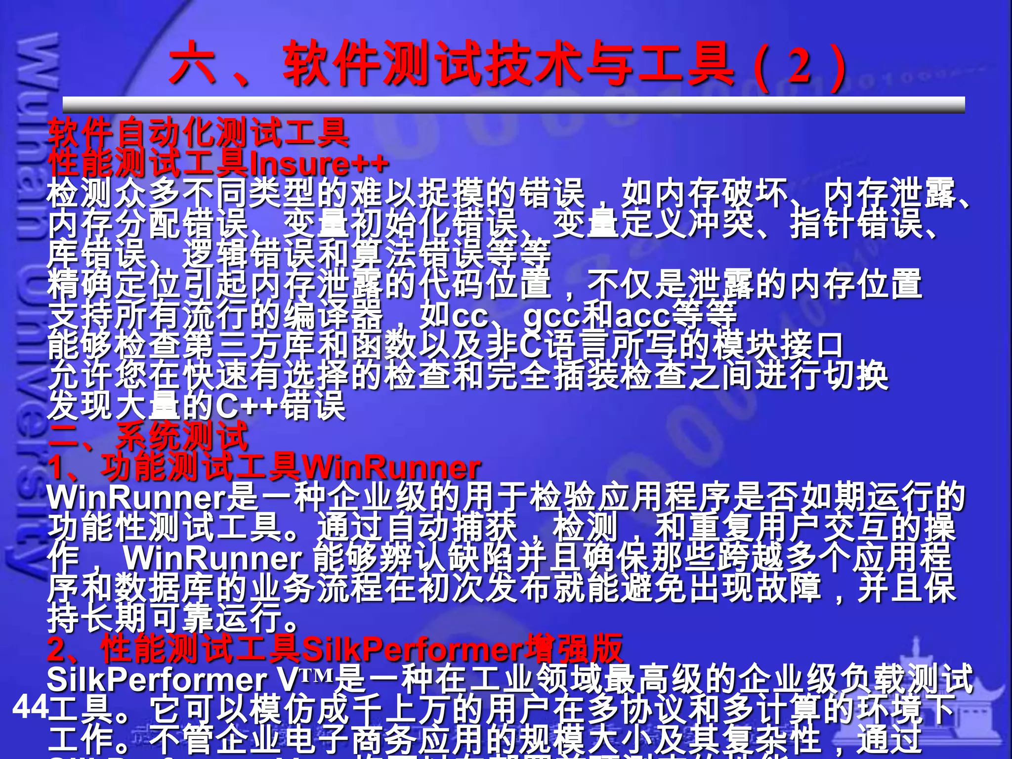 六 、软件测试技术与工具（2）
  软件自动化测试工具
  性能测试工具Insure++
  检测众多不同类型的难以捉摸的错误，如内存破坏、内存泄露、
  内存分配错误、变量初始化错误、变量定义冲突、指针错误、
  库错误、逻辑错误和算法错误等等
  精确定位引起内存泄露的代码位置，不仅是泄露的内存位置
  支持所有流行的编译器，如cc、gcc和acc等等
  能够检查第三方库和函数以及非C语言所写的模块接口
  允许您在快速有选择的检查和完全插装检查之间进行切换
  发现大量的C++错误
  二、系统测试
  1、功能测试工具WinRunner
  WinRunner是一种企业级的用于检验应用程序是否如期运行的
  功能性测试工具。通过自动捕获，检测，和重复用户交互的操
  作， WinRunner 能够辨认缺陷并且确保那些跨越多个应用程
  序和数据库的业务流程在初次发布就能避免出现故障，并且保
  持长期可靠运行。
  2、性能测试工具SilkPerformer增强版
  SilkPerformer V™是一种在工业领域最高级的企业级负载测试
44工具。它可以模仿成千上万的用户在多协议和多计算的环境下
  工作。不管企业电子商务应用的规模大小及其复杂性，通过
 