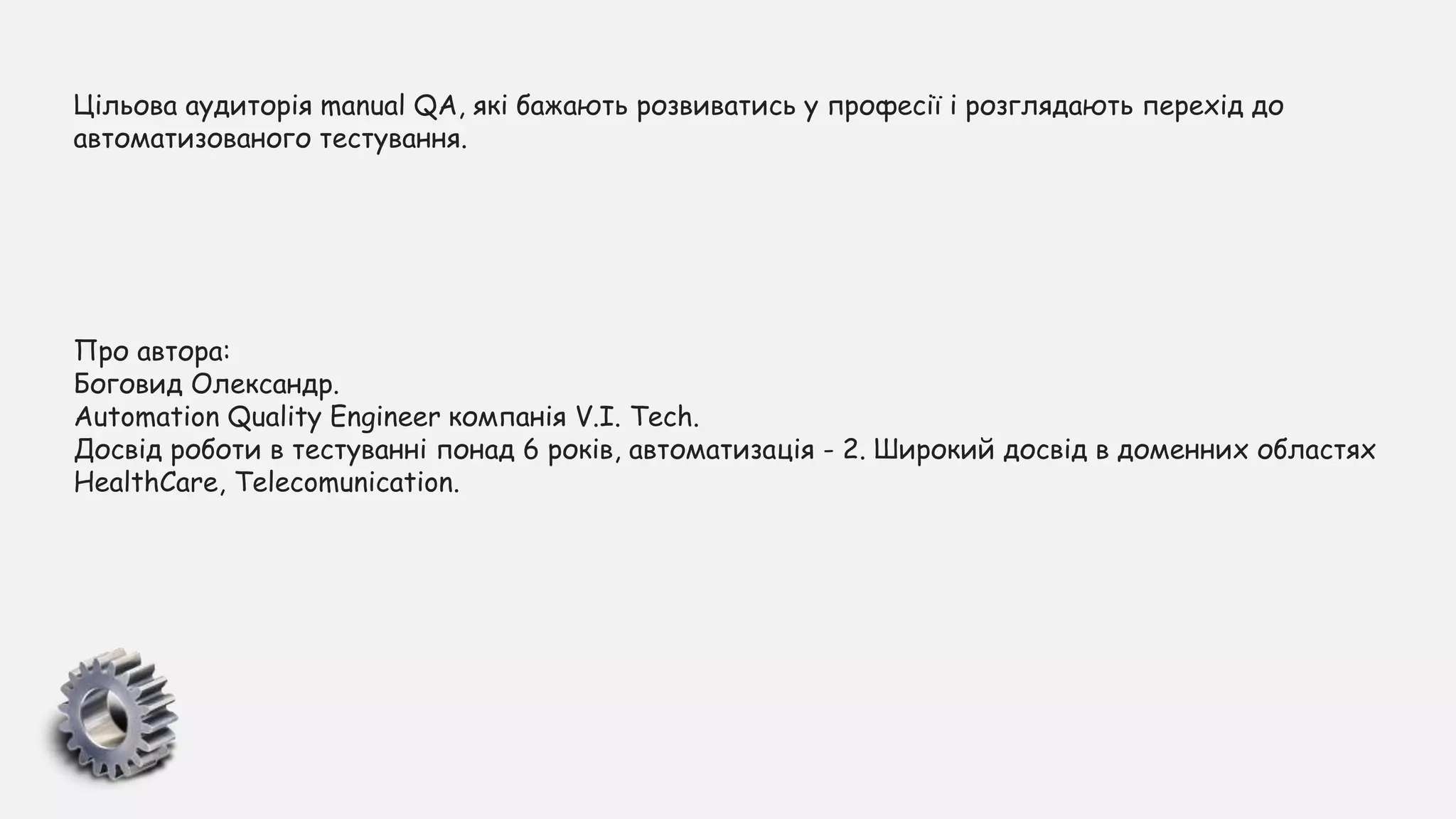Цільова аудиторія manual QA, які бажають розвиватись у професії і розглядають перехід до
автоматизованого тестування.
Про автора:
Боговид Олександр.
Automation Quality Engineer компанія V.I. Tech.
Досвід роботи в тестуванні понад 6 років, автоматизація - 2. Широкий досвід в доменних областях
HealthCare, Telecomunication.
 