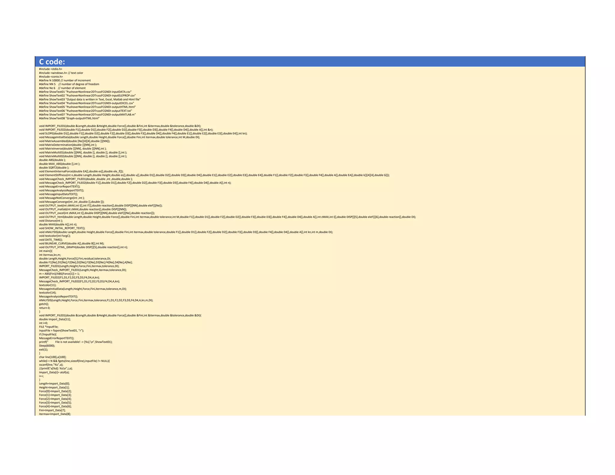 C code: 
#include <stdio.h> 
#include <windows.h> // text color 
#include <conio.h> 
#define N 10000 // number of increment 
#define NN 5    // number of degree of freedom 
#define Ne 6    // number of element 
#define ShowText01 "PushoverNonlinear2DTrussFCGNDI‐inputDATA.csv" 
#define ShowText02 "PushoverNonlinear2DTrussFCGNDI‐inputELEPROP.csv" 
#define ShowText03 "Output data is written in Text, Excel, Matlab and Html file" 
#define ShowText04 "PushoverNonlinear2DTrussFCGNDI‐outputEXCEL.csv" 
#define ShowText05 "PushoverNonlinear2DTrussFCGNDI‐outputHTML.html" 
#define ShowText06 "PushoverNonlinear2DTrussFCGNDI‐outputTEXT.txt" 
#define ShowText07 "PushoverNonlinear2DTrussFCGNDI‐outputMATLAB.m" 
#define ShowText08 "Graph‐outputHTML.html" 
 
void IMPORT_FILE01(double &Length,double &Height,double Force[],double &Fini,int &itermax,double &tolerance,double &DI); 
void IMPORT_FILE02(double F1[],double D1[],double F2[],double D2[],double F3[],double D3[],double F4[],double D4[],double A[],int &n); 
void SLOPE(double D1[],double F1[],double D2[],double F2[],double D3[],double F3[],double D4[],double F4[],double E1[],double E2[],double E3[],double E4[],int kn); 
void MessageInitialData(double Length,double Height,double Force[],double Fini,int itermax,double tolerance,int M,double DI); 
void MatrixAssembled(double [Ne][4][4],double [][NN]); 
void MatrixDetermination(double [][NN],int ); 
void MatrixInverse(double [][NN], double [][NN],int ); 
void MatrixMulti01(double [][NN], double [], double [], double [],int ); 
void MatrixMulti02(double [][NN], double [], double [], double [],int ); 
double ABS(double ); 
double MAX_ABS(double [],int ); 
double SQRT2(double ); 
void ElementInternalForce(double EA[],double es[],double ele_f[]); 
void ElementStiffness(int n,double Length,double Height,double es[],double u[],double D1[],double D2[],double D3[],double D4[],double E1[],double E2[],double E3[],double E4[],double F1[],double F2[],double F3[],double F4[],double A[],double EA[],double k[][4][4],double G[]); 
void MessageCheck_IMPORT_FILE01(double ,double ,int ,double,double ); 
void MessageCheck_IMPORT_FILE02(double F1[],double D1[],double F2[],double D2[],double F3[],double D3[],double F4[],double D4[],double A[],int n); 
void MessageErrorReportTEXT(); 
void MessageAnalysisReportTEXT(); 
void MessageInputDataTEXT(); 
void MessageNotConverge(int ,int ); 
void MessageConverge(int ,int ,double [],double []); 
void OUTPUT_text(int zMAX,int I[],int IT[],double reaction[],double DISP[][NN],double eleF[][Ne]); 
void OUTPUT_matlab(int zMAX,double reaction[],double DISP[][NN]); 
void OUTPUT_excel(int zMAX,int I[],double DISP[][NN],double eleF[][Ne],double reaction[]); 
void OUTPUT_html(double Length,double Height,double Force[],double Fini,int itermax,double tolerance,int M,double F1[],double D1[],double F2[],double D2[],double F3[],double D3[],double F4[],double D4[],double A[],int zMAX,int I[],double DISP[][5],double eleF[][6],double reaction[],double DI); 
void Distance(int ); 
double MAX(double A[],int n); 
void SHOW_INITAL_REPORT_TEXT(); 
void ANALYSIS(double Length,double Height,double Force[],double Fini,int itermax,double tolerance,double F1[],double D1[],double F2[],double D2[],double F3[],double D3[],double F4[],double D4[],double A[],int kn,int m,double DI); 
void textcolor(int ForgC); 
void DATE_TIME(); 
void BILINEAR_CURVE(double A[],double B[],int M); 
void OUTPUT_HTML_GRAPH(double DISP[][5],double reaction[],int n); 
int main(){ 
int itermax,kn,m; 
double Length,Height,Force[5],Fini,residual,tolerance,DI; 
double F1[Ne],D1[Ne],F2[Ne],D2[Ne],F3[Ne],D3[Ne],F4[Ne],D4[Ne],A[Ne]; 
IMPORT_FILE01(Length,Height,Force,Fini,itermax,tolerance,DI); 
MessageCheck_IMPORT_FILE01(Length,Height,itermax,tolerance,DI); 
m = ABS(Fini)/ABS(Force[1]) + 1; 
IMPORT_FILE02(F1,D1,F2,D2,F3,D3,F4,D4,A,kn); 
MessageCheck_IMPORT_FILE02(F1,D1,F2,D2,F3,D3,F4,D4,A,kn); 
textcolor(11); 
MessageInitialData(Length,Height,Force,Fini,itermax,tolerance,m,DI); 
textcolor(14); 
MessageAnalysisReportTEXT(); 
ANALYSIS(Length,Height,Force,Fini,itermax,tolerance,F1,D1,F2,D2,F3,D3,F4,D4,A,kn,m,DI); 
getch(); 
return 0; 
} 
void IMPORT_FILE01(double &Length,double &Height,double Force[],double &Fini,int &itermax,double &tolerance,double &DI){ 
double Import_Data[11]; 
int i=0; 
FILE *InputFile; 
InputFile = fopen(ShowText01, "r"); 
if (!InputFile){ 
MessageErrorReportTEXT(); 
printf("          File is not available! ‐> [%s] n",ShowText01); 
Sleep(6000); 
exit(1); 
} 
char line[100],a[100]; 
while(i < N && fgets(line,sizeof(line),InputFile) != NULL){ 
sscanf(line,"%s",a); 
//printf("a[%d]: %sn",i,a); 
Import_Data[i]= atof(a); 
i++; 
} 
Length=Import_Data[0]; 
Height=Import_Data[1]; 
Force[0]=Import_Data[2]; 
Force[1]=Import_Data[3]; 
Force[2]=Import_Data[4]; 
Force[3]=Import_Data[5]; 
Force[4]=Import_Data[6]; 
Fini=Import_Data[7]; 
itermax=Import_Data[8]; 
 
