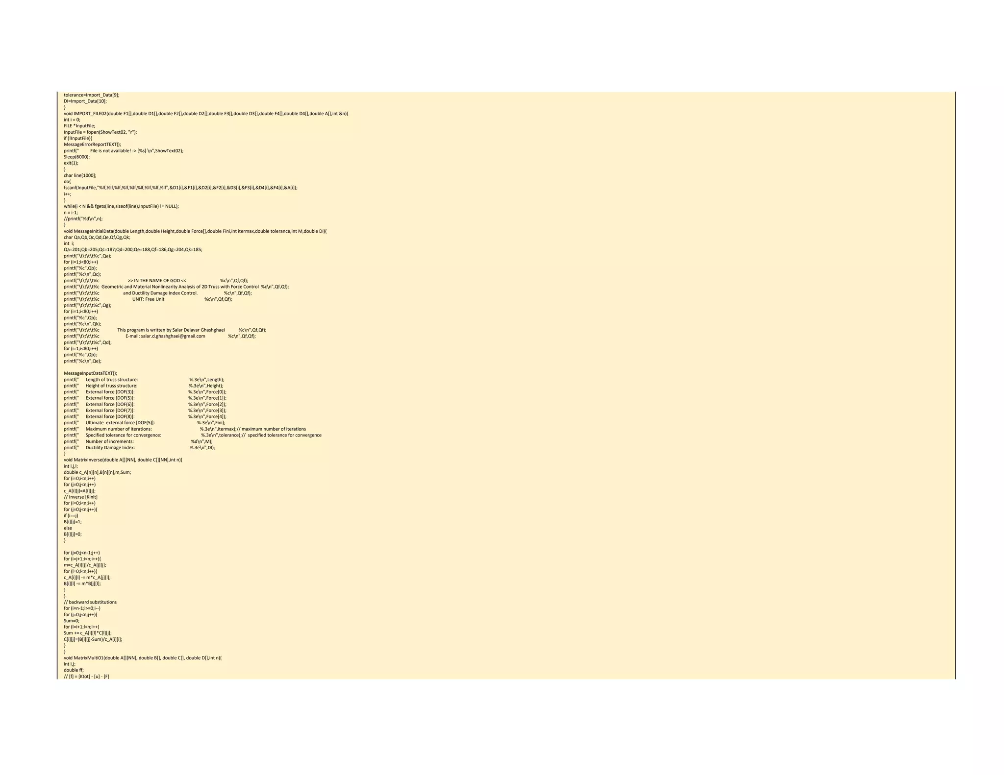 tolerance=Import_Data[9]; 
DI=Import_Data[10]; 
} 
void IMPORT_FILE02(double F1[],double D1[],double F2[],double D2[],double F3[],double D3[],double F4[],double D4[],double A[],int &n){ 
int i = 0; 
FILE *InputFile; 
InputFile = fopen(ShowText02, "r"); 
if (!InputFile){ 
MessageErrorReportTEXT(); 
printf("          File is not available! ‐> [%s] n",ShowText02); 
Sleep(6000); 
exit(1); 
} 
char line[1000]; 
do{ 
fscanf(InputFile,"%lf,%lf,%lf,%lf,%lf,%lf,%lf,%lf,%lf",&D1[i],&F1[i],&D2[i],&F2[i],&D3[i],&F3[i],&D4[i],&F4[i],&A[i]); 
i++; 
} 
while(i < N && fgets(line,sizeof(line),InputFile) != NULL); 
n = i‐1; 
//printf("%dn",n); 
} 
void MessageInitialData(double Length,double Height,double Force[],double Fini,int itermax,double tolerance,int M,double DI){ 
char Qa,Qb,Qc,Qd,Qe,Qf,Qg,Qk; 
int  i; 
Qa=201;Qb=205;Qc=187;Qd=200;Qe=188,Qf=186,Qg=204,Qk=185; 
printf("tttt%c",Qa); 
for (i=1;i<80;i++) 
printf("%c",Qb); 
printf("%cn",Qc); 
printf("tttt%c                         >> IN THE NAME OF GOD <<                              %cn",Qf,Qf); 
printf("tttt%c  Geometric and Material Nonlinearity Analysis of 2D Truss with Force Control  %cn",Qf,Qf); 
printf("tttt%c                     and Ductility Damage Index Control.                       %cn",Qf,Qf); 
printf("tttt%c                             UNIT: Free Unit                                   %cn",Qf,Qf); 
printf("tttt%c",Qg); 
for (i=1;i<80;i++) 
printf("%c",Qb); 
printf("%cn",Qk); 
printf("tttt%c                This program is written by Salar Delavar Ghashghaei            %cn",Qf,Qf); 
printf("tttt%c                       E‐mail: salar.d.ghashghaei@gmail.com                    %cn",Qf,Qf); 
printf("tttt%c",Qd); 
for (i=1;i<80;i++) 
printf("%c",Qb); 
printf("%cn",Qe); 
 
MessageInputDataTEXT(); 
printf("      Length of truss structure:                                             %.3en",Length); 
printf("      Height of truss structure:                                             %.3en",Height); 
printf("      External force [DOF(3)]:                                               %.3en",Force[0]); 
printf("      External force [DOF(5)]:                                               %.3en",Force[1]); 
printf("      External force [DOF(6)]:                                               %.3en",Force[2]); 
printf("      External force [DOF(7)]:                                               %.3en",Force[3]); 
printf("      External force [DOF(8)]:                                               %.3en",Force[4]); 
printf("      Ultimate  external force [DOF(5)]:                                     %.3en",Fini); 
printf("      Maximum number of iterations:                                          %.3en",itermax);// maximum number of iterations 
printf("      Specified tolerance for convergence:                                   %.3en",tolerance);//  specified tolerance for convergence 
printf("      Number of increments:                                                  %dn",M); 
printf("      Ductility Damage Index:                                                %.3en",DI); 
} 
void MatrixInverse(double A[][NN], double C[][NN],int n){ 
int i,j,l; 
double c_A[n][n],B[n][n],m,Sum; 
for (i=0;i<n;i++) 
for (j=0;j<n;j++) 
c_A[i][j]=A[i][j]; 
// Inverse [Kinit] 
for (i=0;i<n;i++) 
for (j=0;j<n;j++){ 
if (i==j) 
B[i][j]=1; 
else 
B[i][j]=0; 
} 
 
for (j=0;j<n‐1;j++) 
for (i=j+1;i<n;i++){ 
m=c_A[i][j]/c_A[j][j]; 
for (l=0;l<n;l++){ 
c_A[i][l] ‐= m*c_A[j][l]; 
B[i][l] ‐= m*B[j][l]; 
} 
} 
// backward substitutions 
for (i=n‐1;i>=0;i‐‐) 
for (j=0;j<n;j++){ 
Sum=0; 
for (l=i+1;l<n;l++) 
Sum += c_A[i][l]*C[l][j]; 
C[i][j]=(B[i][j]‐Sum)/c_A[i][i]; 
} 
} 
void MatrixMulti01(double A[][NN], double B[], double C[], double D[],int n){ 
int i,j; 
double ff; 
// [f] = [Ktot] ‐ [u] ‐ [F] 
 