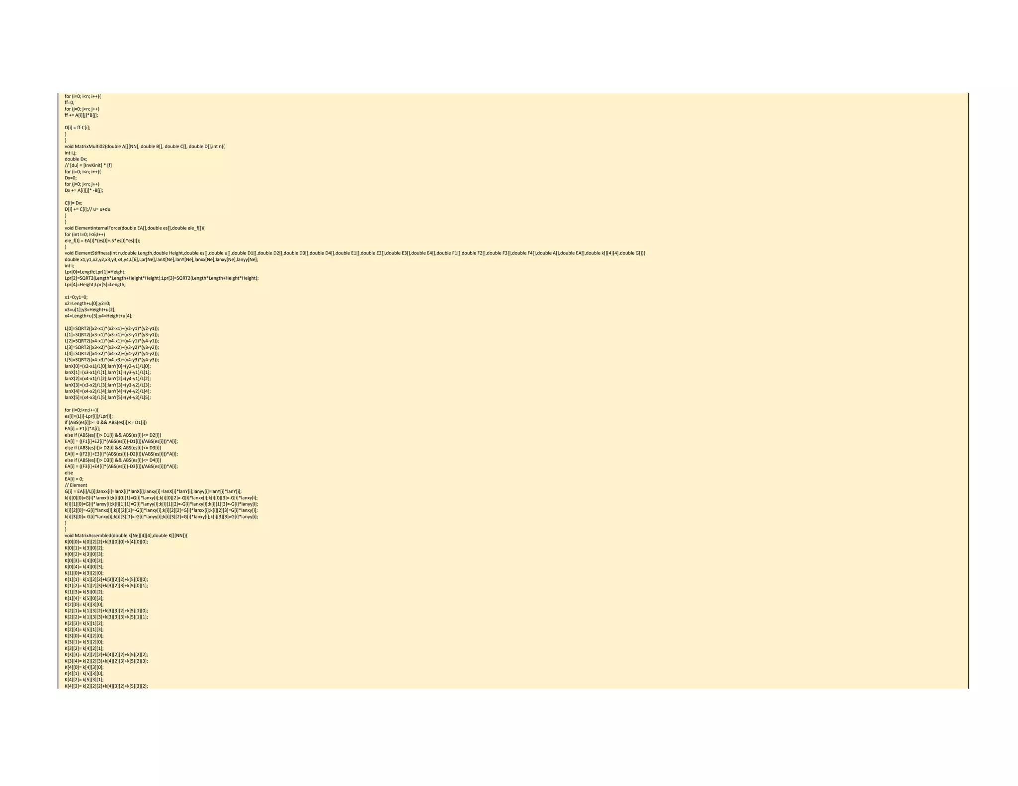 for (i=0; i<n; i++){ 
ff=0; 
for (j=0; j<n; j++) 
ff += A[i][j]*B[j]; 
 
D[i] = ff‐C[i]; 
} 
} 
void MatrixMulti02(double A[][NN], double B[], double C[], double D[],int n){ 
int i,j; 
double Dx; 
// [du] = [InvKinit] * [f] 
for (i=0; i<n; i++){ 
Dx=0; 
for (j=0; j<n; j++) 
Dx += A[i][j]* ‐B[j]; 
 
C[i]= Dx; 
D[i] += C[i];// u= u+du 
} 
} 
void ElementInternalForce(double EA[],double es[],double ele_f[]){ 
for (int I=0; I<6;I++) 
ele_f[I] = EA[I]*(es[I]+.5*es[I]*es[I]); 
} 
void ElementStiffness(int n,double Length,double Height,double es[],double u[],double D1[],double D2[],double D3[],double D4[],double E1[],double E2[],double E3[],double E4[],double F1[],double F2[],double F3[],double F4[],double A[],double EA[],double k[][4][4],double G[]){ 
double x1,y1,x2,y2,x3,y3,x4,y4,L[6],Lpr[Ne],lanX[Ne],lanY[Ne],lanxx[Ne],lanxy[Ne],lanyy[Ne]; 
int i; 
Lpr[0]=Length;Lpr[1]=Height; 
Lpr[2]=SQRT2(Length*Length+Height*Height);Lpr[3]=SQRT2(Length*Length+Height*Height); 
Lpr[4]=Height;Lpr[5]=Length; 
 
x1=0;y1=0; 
x2=Length+u[0];y2=0; 
x3=u[1];y3=Height+u[2]; 
x4=Length+u[3];y4=Height+u[4]; 
 
L[0]=SQRT2((x2‐x1)*(x2‐x1)+(y2‐y1)*(y2‐y1)); 
L[1]=SQRT2((x3‐x1)*(x3‐x1)+(y3‐y1)*(y3‐y1)); 
L[2]=SQRT2((x4‐x1)*(x4‐x1)+(y4‐y1)*(y4‐y1)); 
L[3]=SQRT2((x3‐x2)*(x3‐x2)+(y3‐y2)*(y3‐y2)); 
L[4]=SQRT2((x4‐x2)*(x4‐x2)+(y4‐y2)*(y4‐y2)); 
L[5]=SQRT2((x4‐x3)*(x4‐x3)+(y4‐y3)*(y4‐y3)); 
lanX[0]=(x2‐x1)/L[0];lanY[0]=(y2‐y1)/L[0]; 
lanX[1]=(x3‐x1)/L[1];lanY[1]=(y3‐y1)/L[1]; 
lanX[2]=(x4‐x1)/L[2];lanY[2]=(y4‐y1)/L[2]; 
lanX[3]=(x3‐x2)/L[3];lanY[3]=(y3‐y2)/L[3]; 
lanX[4]=(x4‐x2)/L[4];lanY[4]=(y4‐y2)/L[4]; 
lanX[5]=(x4‐x3)/L[5];lanY[5]=(y4‐y3)/L[5]; 
 
for (i=0;i<n;i++){ 
es[i]=(L[i]‐Lpr[i])/Lpr[i]; 
if (ABS(es[i])>= 0 && ABS(es[i])<= D1[i]) 
EA[i] = E1[i]*A[i]; 
else if (ABS(es[i])> D1[i] && ABS(es[i])<= D2[i]) 
EA[i] = ((F1[i]+E2[i]*(ABS(es[i])‐D1[i]))/ABS(es[i]))*A[i]; 
else if (ABS(es[i])> D2[i] && ABS(es[i])<= D3[i]) 
EA[i] = ((F2[i]+E3[i]*(ABS(es[i])‐D2[i]))/ABS(es[i]))*A[i]; 
else if (ABS(es[i])> D3[i] && ABS(es[i])<= D4[i]) 
EA[i] = ((F3[i]+E4[i]*(ABS(es[i])‐D3[i]))/ABS(es[i]))*A[i]; 
else 
EA[i] = 0; 
// Element 
G[i] = EA[i]/L[i];lanxx[i]=lanX[i]*lanX[i];lanxy[i]=lanX[i]*lanY[i];lanyy[i]=lanY[i]*lanY[i]; 
k[i][0][0]=G[i]*lanxx[i];k[i][0][1]=G[i]*lanxy[i];k[i][0][2]=‐G[i]*lanxx[i];k[i][0][3]=‐G[i]*lanxy[i]; 
k[i][1][0]=G[i]*lanxy[i];k[i][1][1]=G[i]*lanyy[i];k[i][1][2]=‐G[i]*lanxy[i];k[i][1][3]=‐G[i]*lanyy[i]; 
k[i][2][0]=‐G[i]*lanxx[i];k[i][2][1]=‐G[i]*lanxy[i];k[i][2][2]=G[i]*lanxx[i];k[i][2][3]=G[i]*lanxy[i]; 
k[i][3][0]=‐G[i]*lanxy[i];k[i][3][1]=‐G[i]*lanyy[i];k[i][3][2]=G[i]*lanxy[i];k[i][3][3]=G[i]*lanyy[i]; 
} 
} 
void MatrixAssembled(double k[Ne][4][4],double K[][NN]){ 
K[0][0]= k[0][2][2]+k[3][0][0]+k[4][0][0]; 
K[0][1]= k[3][0][2]; 
K[0][2]= k[3][0][3]; 
K[0][3]= k[4][0][2]; 
K[0][4]= k[4][0][3]; 
K[1][0]= k[3][2][0]; 
K[1][1]= k[1][2][2]+k[3][2][2]+k[5][0][0]; 
K[1][2]= k[1][2][3]+k[3][2][3]+k[5][0][1]; 
K[1][3]= k[5][0][2]; 
K[1][4]= k[5][0][3]; 
K[2][0]= k[3][3][0]; 
K[2][1]= k[1][3][2]+k[3][3][2]+k[5][1][0]; 
K[2][2]= k[1][3][3]+k[3][3][3]+k[5][1][1]; 
K[2][3]= k[5][1][2]; 
K[2][4]= k[5][1][3]; 
K[3][0]= k[4][2][0]; 
K[3][1]= k[5][2][0]; 
K[3][2]= k[4][2][1]; 
K[3][3]= k[2][2][2]+k[4][2][2]+k[5][2][2]; 
K[3][4]= k[2][2][3]+k[4][2][3]+k[5][2][3]; 
K[4][0]= k[4][3][0]; 
K[4][1]= k[5][3][0]; 
K[4][2]= k[5][3][1]; 
K[4][3]= k[2][2][2]+k[4][3][2]+k[5][3][2]; 
 