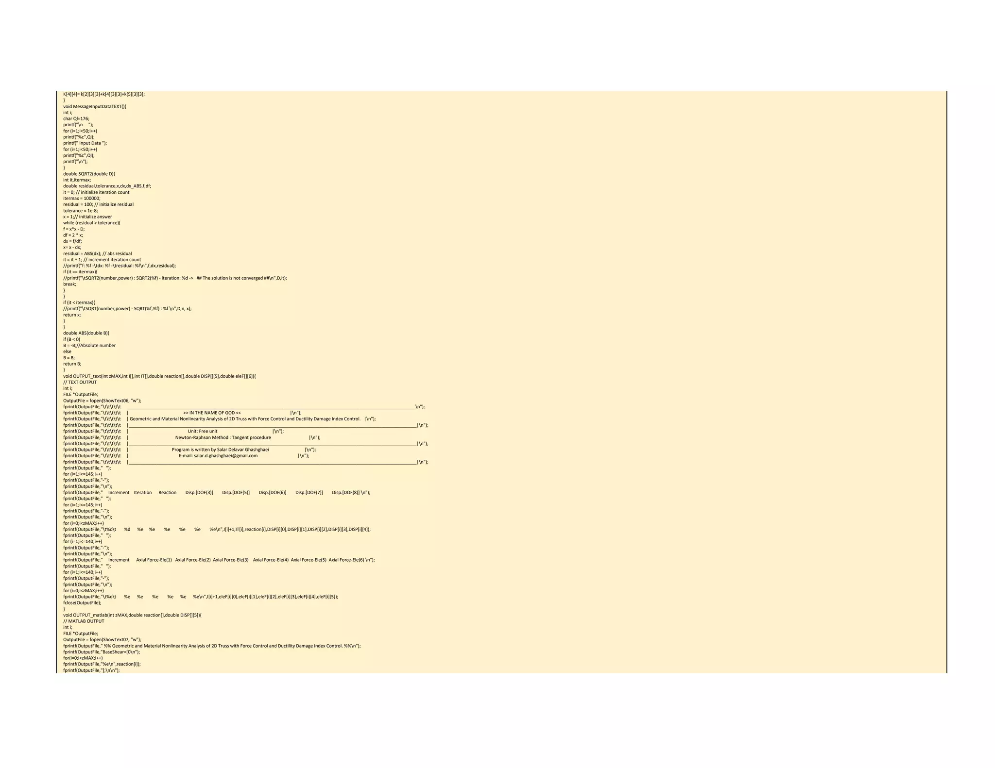 K[4][4]= k[2][3][3]+k[4][3][3]+k[5][3][3]; 
} 
void MessageInputDataTEXT(){ 
int i; 
char Ql=176; 
printf("n     "); 
for (i=1;i<50;i++) 
printf("%c",Ql); 
printf(" Input Data "); 
for (i=1;i<50;i++) 
printf("%c",Ql); 
printf("n"); 
} 
double SQRT2(double D){ 
int it,itermax; 
double residual,tolerance,x,dx,dx_ABS,f,df; 
it = 0; // initialize iteration count 
itermax = 100000; 
residual = 100; // initialize residual 
tolerance = 1e‐8; 
x = 1;// initialize answer 
while (residual > tolerance){ 
f = x*x ‐ D; 
df = 2 * x; 
dx = f/df; 
x= x ‐ dx; 
residual = ABS(dx); // abs residual 
it = it + 1; // increment iteration count 
//printf("f: %f ‐tdx: %f ‐tresidual: %fn",f,dx,residual); 
if (it == itermax){ 
//printf("tSQRT2(number,power) : SQRT2(%f) ‐ iteration: %d ‐>   ## The solution is not converged ##n",D,it); 
break; 
} 
} 
if (it < itermax){ 
//printf("tSQRT(number,power) ‐ SQRT(%f,%f) : %f n",D,n, x); 
return x; 
} 
} 
double ABS(double B){ 
if (B < 0) 
B = ‐B;//Absolute number 
else 
B = B; 
return B; 
} 
void OUTPUT_text(int zMAX,int I[],int IT[],double reaction[],double DISP[][5],double eleF[][6]){ 
// TEXT OUTPUT 
int i; 
FILE *OutputFile; 
OutputFile = fopen(ShowText06, "w"); 
fprintf(OutputFile,"ttttt      ___________________________________________________________________________________________________________________n"); 
fprintf(OutputFile,"ttttt     |         >> IN THE NAME OF GOD <<    |n"); 
fprintf(OutputFile,"ttttt     | Geometric and Material Nonlinearity Analysis of 2D Truss with Force Control and Ductility Damage Index Control.   |n"); 
fprintf(OutputFile,"ttttt     |___________________________________________________________________________________________________________________|n"); 
fprintf(OutputFile,"ttttt     |                Unit: Free unit                     |n"); 
fprintf(OutputFile,"ttttt     |                   Newton‐Raphson Method : Tangent procedure                       |n"); 
fprintf(OutputFile,"ttttt     |___________________________________________________________________________________________________________________|n"); 
fprintf(OutputFile,"ttttt     |                Program is written by Salar Delavar Ghashghaei                |n"); 
fprintf(OutputFile,"ttttt     |                      E‐mail: salar.d.ghashghaei@gmail.com               |n"); 
fprintf(OutputFile,"ttttt     |___________________________________________________________________________________________________________________|n"); 
fprintf(OutputFile,"   "); 
for (i=1;i<=145;i++) 
fprintf(OutputFile,"‐"); 
fprintf(OutputFile,"n"); 
fprintf(OutputFile,"     Increment    Iteration      Reaction        Disp.[DOF(3)]        Disp.[DOF(5)]        Disp.[DOF(6)]        Disp.[DOF(7)]        Disp.[DOF(8)] n"); 
fprintf(OutputFile,"   "); 
for (i=1;i<=145;i++) 
fprintf(OutputFile,"‐"); 
fprintf(OutputFile,"n"); 
for (i=0;i<zMAX;i++) 
fprintf(OutputFile,"t%dt       %d      %e     %e        %e        %e        %e        %en",I[i]+1,IT[i],reaction[i],DISP[i][0],DISP[i][1],DISP[i][2],DISP[i][3],DISP[i][4]); 
fprintf(OutputFile,"   "); 
for (i=1;i<=140;i++) 
fprintf(OutputFile,"‐"); 
fprintf(OutputFile,"n"); 
fprintf(OutputFile,"     Increment      Axial Force‐Ele(1)   Axial Force‐Ele(2)  Axial Force‐Ele(3)    Axial Force‐Ele(4)  Axial Force‐Ele(5)  Axial Force‐Ele(6) n"); 
fprintf(OutputFile,"   "); 
for (i=1;i<=140;i++) 
fprintf(OutputFile,"‐"); 
fprintf(OutputFile,"n"); 
for (i=0;i<zMAX;i++) 
fprintf(OutputFile,"t%dt       %e      %e        %e        %e      %e      %en",I[i]+1,eleF[i][0],eleF[i][1],eleF[i][2],eleF[i][3],eleF[i][4],eleF[i][5]); 
fclose(OutputFile); 
} 
void OUTPUT_matlab(int zMAX,double reaction[],double DISP[][5]){ 
// MATLAB OUTPUT 
int i; 
FILE *OutputFile; 
OutputFile = fopen(ShowText07, "w"); 
fprintf(OutputFile," %% Geometric and Material Nonlinearity Analysis of 2D Truss with Force Control and Ductility Damage Index Control. %%n"); 
fprintf(OutputFile,"BaseShear=[0n"); 
for(i=0;i<zMAX;i++) 
fprintf(OutputFile,"%en",reaction[i]); 
fprintf(OutputFile,"];nn"); 
 