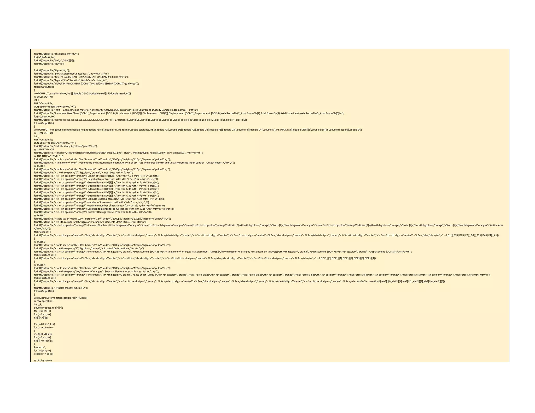  
fprintf(OutputFile,"Displacement=[0n"); 
for(i=0;i<zMAX;i++) 
fprintf(OutputFile,"%en",DISP[i][1]); 
fprintf(OutputFile,"];nn"); 
 
fprintf(OutputFile,"figure(1)n"); 
fprintf(OutputFile,"plot(Displacement,BaseShear,'LineWidth',3);n"); 
fprintf(OutputFile,"title(['# BASESHEAR ‐ DISPLACEMENT DIAGRAM #'],'Color','b');n"); 
fprintf(OutputFile,"legend('C++','Location','NorthEastOutside');n"); 
fprintf(OutputFile,"xlabel('DISPLACEMENT [DOF(5)]');ylabel('BASESHEAR [DOF(1)]');grid on;n"); 
fclose(OutputFile); 
} 
void OUTPUT_excel(int zMAX,int I[],double DISP[][5],double eleF[][6],double reaction[]){ 
// EXCEL OUTPUT 
int i; 
FILE *OutputFile; 
OutputFile = fopen(ShowText04, "w"); 
fprintf(OutputFile," ###     Geometric and Material Nonlinearity Analysis of 2D Truss with Force Control and Ductility Damage Index Control     ###n"); 
fprintf(OutputFile,"Increment,Base Shear [DOF(1)],Displacement  [DOF(3)],Displacement  [DOF(5)],Displacement  [DOF(6)],Displacement  [DOF(7)],Displacement  [DOF(8)],Axial Force‐Ele(1),Axial Force‐Ele(2),Axial Force‐Ele(3),Axial Force‐Ele(4),Axial Force‐Ele(5),Axial Force‐Ele(6)n"); 
for(i=0;i<zMAX;i++) 
fprintf(OutputFile,"%d,%e,%e,%e,%e,%e,%e,%e,%e,%e,%e,%e,%en",I[i]+1,reaction[i],DISP[i][0],DISP[i][1],DISP[i][2],DISP[i][3],DISP[i][4],eleF[i][0],eleF[i][1],eleF[i][2],eleF[i][3],eleF[i][4],eleF[i][5]); 
fclose(OutputFile); 
} 
void OUTPUT_html(double Length,double Height,double Force[],double Fini,int itermax,double tolerance,int M,double F1[],double D1[],double F2[],double D2[],double F3[],double D3[],double F4[],double D4[],double A[],int zMAX,int I[],double DISP[][5],double eleF[][6],double reaction[],double DI){ 
// HTML OUTPUT 
int i; 
FILE *OutputFile; 
OutputFile = fopen(ShowText05, "w"); 
fprintf(OutputFile,"<html> <body bgcolor="green">n"); 
// IMPORT IMAGE 
fprintf(OutputFile,"<img src="PushoverNonlinear2DTrussFCGNDI‐image01.png" style="width:1000px ; height:500px" alt="analysis01"><br><br>n"); 
// TOP TITLE oF HTML FILE 
fprintf(OutputFile,"<table style=”width:100%” border="2px" width="1000px" height="120px" bgcolor="yellow">n"); 
fprintf(OutputFile,"<th bgcolor="cyan"> Geometric and Material Nonlinearity Analysis of 2D Truss with Force Control and Ductility Damage Index Control. ‐ Output Report </th> n"); 
// TABLE 1 
fprintf(OutputFile,"<table style=”width:100%” border="1px" width="1000px" height="120px" bgcolor="yellow">n"); 
fprintf(OutputFile,"<tr><th colspan="2" bgcolor="orange"> Input Data </th> </tr>n"); 
fprintf(OutputFile,"<tr> <th bgcolor="orange">Length of truss structure: </th><th> %.3e </th> </tr>n",Length); 
fprintf(OutputFile,"<tr> <th bgcolor="orange">Height of truss structure: </th><th> %.3e </th> </tr>n",Height); 
fprintf(OutputFile,"<tr> <th bgcolor="orange">External force [DOF(3)]: </th><th> %.3e </th> </tr>n",Force[0]); 
fprintf(OutputFile,"<tr> <th bgcolor="orange">External force [DOF(5)]: </th><th> %.3e </th> </tr>n",Force[1]); 
fprintf(OutputFile,"<tr> <th bgcolor="orange">External force [DOF(6)]: </th><th> %.3e </th> </tr>n",Force[2]); 
fprintf(OutputFile,"<tr> <th bgcolor="orange">External force [DOF(7)]: </th><th> %.3e </th> </tr>n",Force[3]); 
fprintf(OutputFile,"<tr> <th bgcolor="orange">External force [DOF(8)]: </th><th> %.3e </th> </tr>n",Force[4]); 
fprintf(OutputFile,"<tr> <th bgcolor="orange">Ultimate  external force [DOF(5)]: </th><th> %.3e </th> </tr>n",Fini); 
fprintf(OutputFile,"<tr> <th bgcolor="orange">Number of increments: </th><th> %d </th> </tr>n",M); 
fprintf(OutputFile,"<tr> <th bgcolor="orange">Maximum number of iterations: </th><th> %d </th> </tr>n",itermax); 
fprintf(OutputFile,"<tr> <th bgcolor="orange">Specified tolerance for convergence: </th><th> %.3e </th> </tr>n",tolerance); 
fprintf(OutputFile,"<tr> <th bgcolor="orange">Ductility Damage Index: </th><th> %.3e </th> </tr>n",DI); 
// TABLE 2 
fprintf(OutputFile,"<table style=”width:100%” border="1px" width="1000px" height="120px" bgcolor="yellow">n"); 
fprintf(OutputFile,"<tr><th colspan="10" bgcolor="orange"> Elements Strain‐Stress </th> <tr>n"); 
fprintf(OutputFile,"<tr> <th bgcolor="orange"> Element Number </th> <th bgcolor="orange">Strain [1]</th> <th bgcolor="orange">Stress [1]</th><th bgcolor="orange">Strain [2]</th><th bgcolor="orange">Stress [2]</th><th bgcolor="orange">Strain [3]</th><th bgcolor="orange">Stress [3]</th><th bgcolor="orange">Strain [4]</th> <th bgcolor="orange">Stress [4]</th><th bgcolor="orange">Section Area 
</th></tr>n"); 
for(i=0;i<6;i++){ 
fprintf(OutputFile,"<tr> <td align ="center"> %d </td> <td align ="center"> %.3e </td> <td align ="center"> %.3e </td><td align ="center"> %.3e </td><td align ="center"> %.3e </td><td align ="center"> %.3e </td><td align ="center"> %.3e </td><td align ="center"> %.3e </td><td align ="center"> %.3e </td><td align ="center"> %.3e </td></td> </tr>n",i+1,D1[i],F1[i],D2[i],F2[i],D3[i],F3[i],D4[i],F4[i],A[i]); 
} 
// TABLE 3 
fprintf(OutputFile,"<table style=”width:100%” border="1px" width="1000px" height="120px" bgcolor="yellow">n"); 
fprintf(OutputFile,"<tr><th colspan="6" bgcolor="orange"> Structral Deformation </th> <tr>n"); 
fprintf(OutputFile,"<tr> <th bgcolor="orange"> Increment </th> <th bgcolor="orange">Displacement  [DOF(3)]</th> <th bgcolor="orange">Displacement  [DOF(5)]</th><th bgcolor="orange">Displacement  [DOF(6)]</th><th bgcolor="orange">Displacement  [DOF(7)]</th><th bgcolor="orange">Displacement  [DOF(8)]</th></tr>n"); 
for(i=0;i<zMAX;i++){ 
fprintf(OutputFile,"<tr> <td align ="center"> %d </td> <td align ="center"> %.3e </td> </td> <td align ="center"> %.3e </td></td> <td align ="center"> %.3e </td></td> <td align ="center"> %.3e </td></td> <td align ="center"> %.3e </td></tr>n",i+1,DISP[i][0],DISP[i][1],DISP[i][2],DISP[i][3],DISP[i][4]); 
} 
// TABLE 4 
fprintf(OutputFile,"<table style=”width:100%” border="1px" width="1000px" height="120px" bgcolor="yellow">n"); 
fprintf(OutputFile,"<tr><th colspan="10" bgcolor="orange"> Structral Element Internal Forces </th> </tr>n"); 
fprintf(OutputFile,"<tr> <th bgcolor="orange"> Increment </th> <th bgcolor="orange">Base Shear [DOF(1)]</th> <th bgcolor="orange">Axial Force‐Ele(1)</th> <th bgcolor="orange">Axial Force‐Ele(2)</th> <th bgcolor="orange">Axial Force‐Ele(3)</th> <th bgcolor="orange">Axial Force‐Ele(4)</th> <th bgcolor="orange">Axial Force‐Ele(5)</th> <th bgcolor="orange">Axial Force‐Ele(6)</th></tr>n"); 
for(i=0;i<zMAX;i++){ 
fprintf(OutputFile,"<tr> <td align ="center"> %d </td> <td align ="center"> %.3e </td> <td align ="center"> %.3e </td> <td align ="center"> %.3e </td><td align ="center"> %.3e </td><td align ="center"> %.3e </td><td align ="center"> %.3e </td> <td align ="center"> %.3e </td> </tr>n",i+1,reaction[i],eleF[i][0],eleF[i][1],eleF[i][2],eleF[i][3],eleF[i][4],eleF[i][5]); 
} 
fprintf(OutputFile,"</table></body></html>n"); 
fclose(OutputFile); 
} 
void MatrixDetermination(double A[][NN],int n){ 
// row operations 
int i,j,k; 
double Product,m,B[n][n]; 
for (i=0;i<n;i++) 
for (j=0;j<n;j++) 
B[i][j]=A[i][j]; 
 
for (k=0;k<n‐1;k++) 
for (i=k+1;i<n;i++) 
{ 
m=B[i][k]/B[k][k]; 
for (j=0;j<n;j++) 
B[i][j]‐=m*B[k][j]; 
} 
Product=1; 
for (i=0;i<n;i++) 
Product *= B[i][i]; 
 
// display results 
 