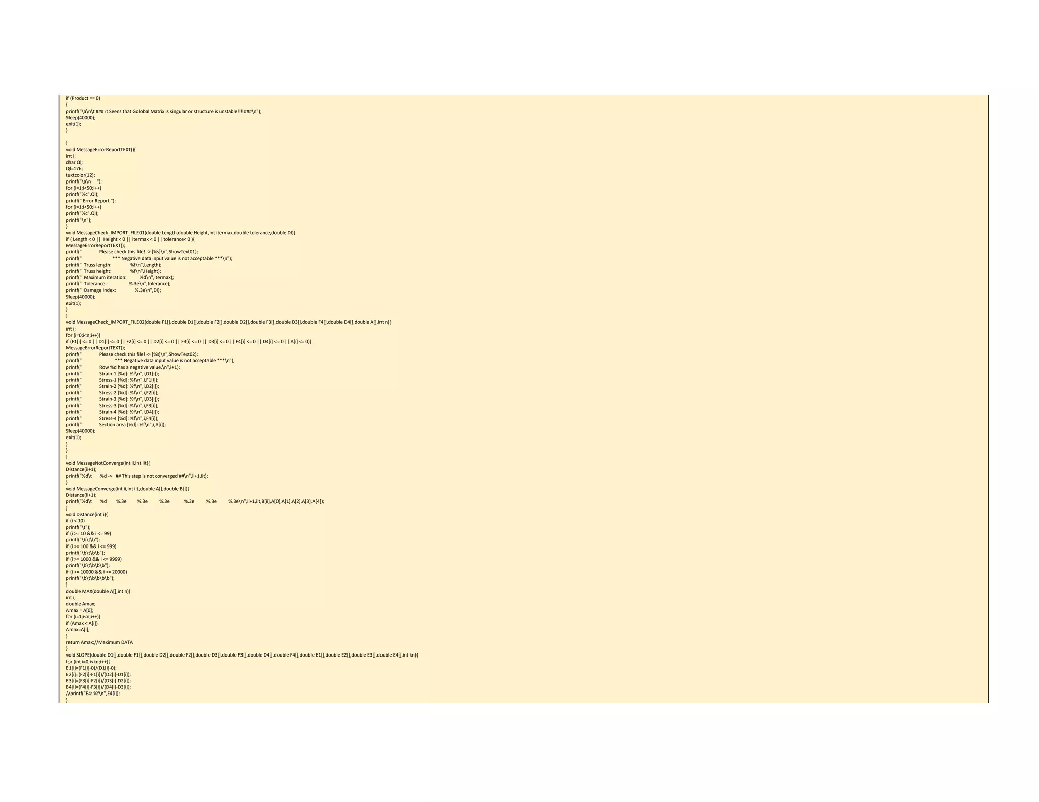 if (Product == 0) 
{ 
printf("ant ### it Seens that Golobal Matrix is singular or structure is unstable!!! ###n"); 
Sleep(40000); 
exit(1); 
} 
 
} 
void MessageErrorReportTEXT(){ 
int i; 
char Ql; 
Ql=176; 
textcolor(12); 
printf("an     "); 
for (i=1;i<50;i++) 
printf("%c",Ql); 
printf(" Error Report "); 
for (i=1;i<50;i++) 
printf("%c",Ql); 
printf("n"); 
} 
void MessageCheck_IMPORT_FILE01(double Length,double Height,int itermax,double tolerance,double DI){ 
if ( Length < 0 ||  Height < 0 || itermax < 0 || tolerance< 0 ){ 
MessageErrorReportTEXT(); 
printf("               Please check this file! ‐> [%s]n",ShowText01); 
printf("                          *** Negative data input value is not acceptable ***n"); 
printf("  Truss length:                %fn",Length); 
printf("  Truss height:                %fn",Height); 
printf("  Maximum iteration:           %dn",itermax); 
printf("  Tolerance:                   %.3en",tolerance); 
printf("  Damage Index:                %.3en",DI); 
Sleep(40000); 
exit(1); 
} 
} 
void MessageCheck_IMPORT_FILE02(double F1[],double D1[],double F2[],double D2[],double F3[],double D3[],double F4[],double D4[],double A[],int n){ 
int i; 
for (i=0;i<n;i++){ 
if (F1[i] <= 0 || D1[i] <= 0 || F2[i] <= 0 || D2[i] <= 0 || F3[i] <= 0 || D3[i] <= 0 || F4[i] <= 0 || D4[i] <= 0 || A[i] <= 0){ 
MessageErrorReportTEXT(); 
printf("               Please check this file! ‐> [%s]n",ShowText02); 
printf("                            *** Negative data input value is not acceptable ***n"); 
printf("               Row %d has a negative value.n",i+1); 
printf("               Strain‐1 [%d]: %fn",i,D1[i]); 
printf("               Stress‐1 [%d]: %fn",i,F1[i]); 
printf("               Strain‐2 [%d]: %fn",i,D2[i]); 
printf("               Stress‐2 [%d]: %fn",i,F2[i]); 
printf("               Strain‐3 [%d]: %fn",i,D3[i]); 
printf("               Stress‐3 [%d]: %fn",i,F3[i]); 
printf("               Strain‐4 [%d]: %fn",i,D4[i]); 
printf("               Stress‐4 [%d]: %fn",i,F4[i]); 
printf("               Section area [%d]: %fn",i,A[i]); 
Sleep(40000); 
exit(1); 
} 
} 
} 
void MessageNotConverge(int ii,int iit){ 
Distance(ii+1); 
printf("%dt       %d ‐>   ## This step is not converged ##n",ii+1,iit); 
} 
void MessageConverge(int ii,int iit,double A[],double B[]){ 
Distance(ii+1); 
printf("%dt       %d        %.3e         %.3e          %.3e            %.3e          %.3e          %.3en",ii+1,iit,B[ii],A[0],A[1],A[2],A[3],A[4]); 
} 
void Distance(int i){ 
if (i < 10) 
printf("t"); 
if (i >= 10 && i <= 99) 
printf("btb"); 
if (i >= 100 && i <= 999) 
printf("btbb"); 
if (i >= 1000 && i <= 9999) 
printf("btbbb"); 
if (i >= 10000 && i <= 20000) 
printf("btbbbb"); 
} 
double MAX(double A[],int n){ 
int i; 
double Amax; 
Amax = A[0]; 
for (i=1;i<n;i++){ 
if (Amax < A[i]) 
Amax=A[i]; 
} 
return Amax;//Maximum DATA 
} 
void SLOPE(double D1[],double F1[],double D2[],double F2[],double D3[],double F3[],double D4[],double F4[],double E1[],double E2[],double E3[],double E4[],int kn){ 
for (int i=0;i<kn;i++){ 
E1[i]=(F1[i]‐0)/(D1[i]‐0); 
E2[i]=(F2[i]‐F1[i])/(D2[i]‐D1[i]); 
E3[i]=(F3[i]‐F2[i])/(D3[i]‐D2[i]); 
E4[i]=(F4[i]‐F3[i])/(D4[i]‐D3[i]); 
//printf("E4: %fn",E4[i]); 
} 
 