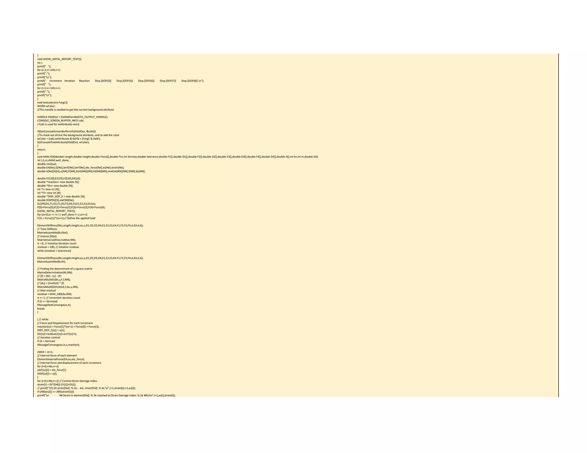 } 
void SHOW_INITAL_REPORT_TEXT(){ 
int i; 
printf("   "); 
for (i=1;i<=145;i++) 
printf("‐"); 
printf("n"); 
printf("     Increment    Iteration      Reaction        Disp.[DOF(3)]        Disp.[DOF(5)]        Disp.[DOF(6)]        Disp.[DOF(7)]        Disp.[DOF(8)] n"); 
printf("   "); 
for (i=1;i<=145;i++) 
printf("‐"); 
printf("n"); 
} 
void textcolor(int ForgC){ 
WORD wColor; 
//This handle is needed to get the current background attribute 
 
HANDLE hStdOut = GetStdHandle(STD_OUTPUT_HANDLE); 
CONSOLE_SCREEN_BUFFER_INFO csbi; 
//csbi is used for wAttributes word 
 
if(GetConsoleScreenBufferInfo(hStdOut, &csbi)){ 
//To mask out all but the background attribute, and to add the color 
wColor = (csbi.wAttributes & 0xF0) + (ForgC & 0x0F); 
SetConsoleTextAttribute(hStdOut, wColor); 
} 
return; 
} 
void ANALYSIS(double Length,double Height,double Force[],double Fini,int itermax,double tolerance,double F1[],double D1[],double F2[],double D2[],double F3[],double D3[],double F4[],double D4[],double A[],int kn,int m,double DI){ 
int i,it,zz,zMAX,well_done; 
double residual; 
double EA[Ne],G[Ne],lanX[Ne],lanY[Ne],ele_force[Ne],es[Ne],strain[Ne]; 
double k[Ne][4][4],u[NN],F[NN],Ktot[NN][NN],Kt[NN][NN],InvKtot[NN][NN],f[NN],du[NN]; 
 
double E1[10],E2[10],E3[10],E4[10]; 
double *reaction= new double [N]; 
double *DU= new double [N]; 
int *I= new int [N]; 
int *IT= new int [N]; 
double *DISP_DOF_5 = new double [N]; 
double DISP[N][5],eleF[N][Ne]; 
SLOPE(D1,F1,D2,F2,D3,F3,D4,F4,E1,E2,E3,E4,kn); 
F[0]=Force[0];F[2]=Force[2];F[3]=Force[3];F[4]=Force[4]; 
SHOW_INITAL_REPORT_TEXT(); 
for (zz=0;zz <= m || well_done != 1;zz++){ 
F[1] = Force[1]*(zz+1);// Define the applied load 
 
ElementStiffness(Ne,Length,Height,es,u,D1,D2,D3,D4,E1,E2,E3,E4,F1,F2,F3,F4,A,EA,k,G); 
// Total Stiffness 
MatrixAssembled(k,Ktot); 
// Inverse [Ktot] 
MatrixInverse(Ktot,InvKtot,NN); 
it = 0; // initialize iteration count 
residual = 100; // initialize residual 
while (residual > tolerance){ 
 
ElementStiffness(Ne,Length,Height,es,u,D1,D2,D3,D4,E1,E2,E3,E4,F1,F2,F3,F4,A,EA,k,G); 
MatrixAssembled(k,Kt); 
 
// Finding the determinant of a square matrix 
MatrixDetermination(Kt,NN); 
// [f] = [Kt] ‐ [u] ‐ [F] 
MatrixMulti01(Kt,u,F,f,NN); 
// [du] = [InvKtot] * [f] 
MatrixMulti02(InvKtot,f,du,u,NN); 
// Max residual 
residual = MAX_ABS(du,NN); 
it += 1; // increment iteration count 
if (it == itermax){ 
MessageNotConverge(zz,it); 
break; 
} 
 
} // while 
// Force and Dispalcement for each increment 
reaction[zz] = Force[1]*(zz+1) + Force[0] + Force[3]; 
DISP_DOF_5[zz] = u[1]; 
DU[zz]=residual;I[zz]=zz;IT[zz]=it; 
// iteration control 
if (it < itermax) 
MessageConverge(zz,it,u,reaction); 
 
zMAX = zz+1; 
// Internal force of each element 
ElementInternalForce(EA,es,ele_force); 
// Internal force and displacement of each increment 
for (i=0;i<Ne;i++){ 
eleF[zz][i] = ele_force[i]; 
DISP[zz][i] = u[i]; 
} 
for (i=0;i<Ne;i++){ // Control Strain Damage Index. 
strain[i] = DI*(D4[i]‐D1[i])+D1[i]; 
// printf("tt DI strain[%d]: %.3e ‐  ele. strain[%d]: %.3e n",i+1,strain[i],i+1,es[i]); 
if (ABS(es[i]) >= ABS(strain[i])){ 
printf("n                ## Strain in element[%d]: %.3e reached to Strain Damage Index: %.3e ##nn",i+1,es[i],strain[i]); 
 