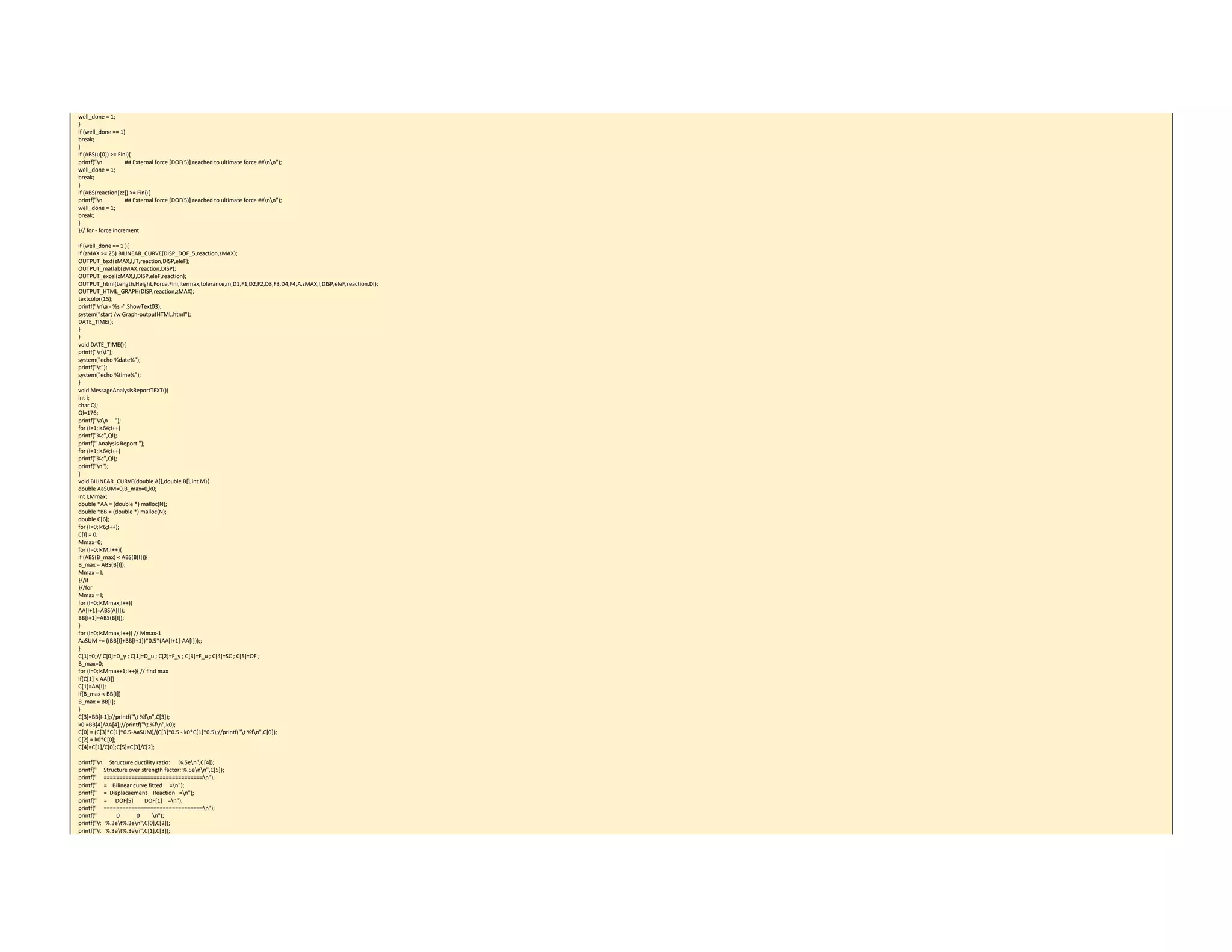 well_done = 1; 
} 
if (well_done == 1) 
break; 
} 
if (ABS(u[0]) >= Fini){ 
printf("n                ## External force [DOF(5)] reached to ultimate force ##nn"); 
well_done = 1; 
break; 
} 
if (ABS(reaction[zz]) >= Fini){ 
printf("n                ## External force [DOF(5)] reached to ultimate force ##nn"); 
well_done = 1; 
break; 
} 
}// for ‐ force increment 
 
if (well_done == 1 ){ 
if (zMAX >= 25) BILINEAR_CURVE(DISP_DOF_5,reaction,zMAX); 
OUTPUT_text(zMAX,I,IT,reaction,DISP,eleF); 
OUTPUT_matlab(zMAX,reaction,DISP); 
OUTPUT_excel(zMAX,I,DISP,eleF,reaction); 
OUTPUT_html(Length,Height,Force,Fini,itermax,tolerance,m,D1,F1,D2,F2,D3,F3,D4,F4,A,zMAX,I,DISP,eleF,reaction,DI); 
OUTPUT_HTML_GRAPH(DISP,reaction,zMAX); 
textcolor(15); 
printf("na ‐ %s ‐",ShowText03); 
system("start /w Graph‐outputHTML.html"); 
DATE_TIME(); 
} 
} 
void DATE_TIME(){ 
printf("nt"); 
system("echo %date%"); 
printf("t"); 
system("echo %time%"); 
} 
void MessageAnalysisReportTEXT(){ 
int i; 
char Ql; 
Ql=176; 
printf("an     "); 
for (i=1;i<64;i++) 
printf("%c",Ql); 
printf(" Analysis Report "); 
for (i=1;i<64;i++) 
printf("%c",Ql); 
printf("n"); 
} 
void BILINEAR_CURVE(double A[],double B[],int M){ 
double AaSUM=0,B_max=0,k0; 
int I,Mmax; 
double *AA = (double *) malloc(N); 
double *BB = (double *) malloc(N); 
double C[6]; 
for (I=0;I<6;I++); 
C[I] = 0; 
Mmax=0; 
for (I=0;I<M;I++){ 
if (ABS(B_max) < ABS(B[I])){ 
B_max = ABS(B[I]); 
Mmax = I; 
}//if 
}//for 
Mmax = I; 
for (I=0;I<Mmax;I++){ 
AA[I+1]=ABS(A[I]); 
BB[I+1]=ABS(B[I]); 
} 
for (I=0;I<Mmax;I++){ // Mmax‐1 
AaSUM += ((BB[I]+BB[I+1])*0.5*(AA[I+1]‐AA[I]));; 
} 
C[1]=0;// C[0]=D_y ; C[1]=D_u ; C[2]=F_y ; C[3]=F_u ; C[4]=SC ; C[5]=OF ; 
B_max=0; 
for (I=0;I<Mmax+1;I++){ // find max 
if(C[1] < AA[I]) 
C[1]=AA[I]; 
if(B_max < BB[I]) 
B_max = BB[I]; 
} 
C[3]=BB[I‐1];//printf("t %fn",C[3]); 
k0 =BB[4]/AA[4];//printf("t %fn",k0); 
C[0] = (C[3]*C[1]*0.5‐AaSUM)/(C[3]*0.5 ‐ k0*C[1]*0.5);//printf("t %fn",C[0]); 
C[2] = k0*C[0]; 
C[4]=C[1]/C[0];C[5]=C[3]/C[2]; 
 
printf("n     Structure ductility ratio:      %.5en",C[4]); 
printf("     Structure over strength factor: %.5enn",C[5]); 
printf("     ================================n"); 
printf("     =    Bilinear curve fitted     =n"); 
printf("     =  Displacaement    Reaction   =n"); 
printf("     =      DOF[5]        DOF[1]    =n"); 
printf("     ================================n"); 
printf("              0            0         n"); 
printf("t   %.3et%.3en",C[0],C[2]); 
printf("t   %.3et%.3en",C[1],C[3]); 
 