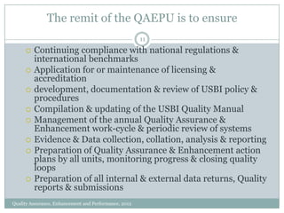 The remit of the QAEPU is to ensure
11












Continuing compliance with national regulations &
international benchmarks
Application for or maintenance of licensing &
accreditation
development, documentation & review of USBI policy &
procedures
Compilation & updating of the USBI Quality Manual
Management of the annual Quality Assurance &
Enhancement work-cycle & periodic review of systems
Evidence & Data collection, collation, analysis & reporting
Preparation of Quality Assurance & Enhancement action
plans by all units, monitoring progress & closing quality
loops
Preparation of all internal & external data returns, Quality
reports & submissions

Quality Assurance, Enhancement and Performance, 2012

 