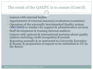 The remit of the QAEPU is to ensure (Cont’d)
12










Liaison with external bodies
Appointment of external assessors/evaluators/examiners
Operation of the externally benchmarked Quality system
(ISO/SACS or similar) for support & administrative services
Staff development & training internal auditors
Liaison with national & international partners about quality
matters including credit recognition & awards
Reporting annually & as instructed to University Executive
& Senate, & preparation of reports to be submitted to UC by
the Rector

Quality Assurance, Enhancement and Performance, 2012

 