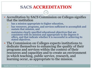 SACS ACCREDITATION
16

 Accreditation by SACS Commission on Colleges signifies

that the institution
1)
2)
3)

has a mission appropriate to higher education,
has resources, programs, and services sufficient to accomplish and
sustain that mission, and
maintains clearly specified educational objectives that are
consistent with its mission and appropriate to the degrees it
offers, and that indicate whether it is successful in achieving its
stated objectives.

 The Commission on Colleges expects institutions to

dedicate themselves to enhancing the quality of their
programs and services within the context of their
resources and capacities and to create an environment
in which teaching, public service, research, and
learning occur, as appropriate to the mission.

Quality Assurance, Enhancement and Performance, 2012

 