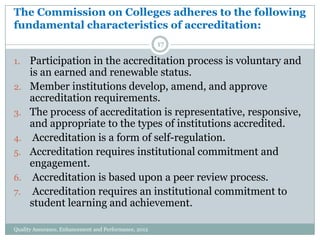 The Commission on Colleges adheres to the following
fundamental characteristics of accreditation:
17

1.

2.
3.

4.
5.
6.

7.

Participation in the accreditation process is voluntary and
is an earned and renewable status.
Member institutions develop, amend, and approve
accreditation requirements.
The process of accreditation is representative, responsive,
and appropriate to the types of institutions accredited.
Accreditation is a form of self-regulation.
Accreditation requires institutional commitment and
engagement.
Accreditation is based upon a peer review process.
Accreditation requires an institutional commitment to
student learning and achievement.

Quality Assurance, Enhancement and Performance, 2012

 