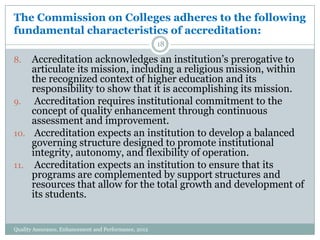 The Commission on Colleges adheres to the following
fundamental characteristics of accreditation:
18

Accreditation acknowledges an institution’s prerogative to
articulate its mission, including a religious mission, within
the recognized context of higher education and its
responsibility to show that it is accomplishing its mission.
9.
Accreditation requires institutional commitment to the
concept of quality enhancement through continuous
assessment and improvement.
10. Accreditation expects an institution to develop a balanced
governing structure designed to promote institutional
integrity, autonomy, and flexibility of operation.
11. Accreditation expects an institution to ensure that its
programs are complemented by support structures and
resources that allow for the total growth and development of
its students.
8.

Quality Assurance, Enhancement and Performance, 2012

 