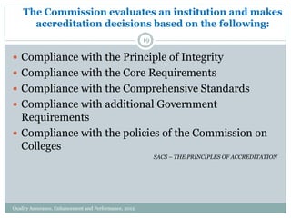 The Commission evaluates an institution and makes
accreditation decisions based on the following:
19

 Compliance with the Principle of Integrity
 Compliance with the Core Requirements
 Compliance with the Comprehensive Standards
 Compliance with additional Government

Requirements
 Compliance with the policies of the Commission on
Colleges
SACS – THE PRINCIPLES OF ACCREDITATION

Quality Assurance, Enhancement and Performance, 2012

 