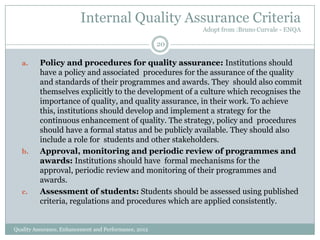Internal Quality Assurance Criteria
Adopt from :Bruno Curvale - ENQA

20
a.

b.

c.

Policy and procedures for quality assurance: Institutions should
have a policy and associated procedures for the assurance of the quality
and standards of their programmes and awards. They should also commit
themselves explicitly to the development of a culture which recognises the
importance of quality, and quality assurance, in their work. To achieve
this, institutions should develop and implement a strategy for the
continuous enhancement of quality. The strategy, policy and procedures
should have a formal status and be publicly available. They should also
include a role for students and other stakeholders.
Approval, monitoring and periodic review of programmes and
awards: Institutions should have formal mechanisms for the
approval, periodic review and monitoring of their programmes and
awards.
Assessment of students: Students should be assessed using published
criteria, regulations and procedures which are applied consistently.

Quality Assurance, Enhancement and Performance, 2012

 