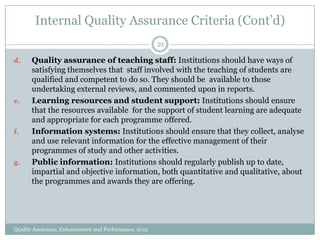 Internal Quality Assurance Criteria (Cont’d)
21
d.

e.

f.

g.

Quality assurance of teaching staff: Institutions should have ways of
satisfying themselves that staff involved with the teaching of students are
qualified and competent to do so. They should be available to those
undertaking external reviews, and commented upon in reports.
Learning resources and student support: Institutions should ensure
that the resources available for the support of student learning are adequate
and appropriate for each programme offered.
Information systems: Institutions should ensure that they collect, analyse
and use relevant information for the effective management of their
programmes of study and other activities.
Public information: Institutions should regularly publish up to date,
impartial and objective information, both quantitative and qualitative, about
the programmes and awards they are offering.

Quality Assurance, Enhancement and Performance, 2012

 