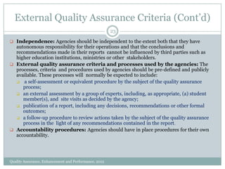 External Quality Assurance Criteria (Cont’d)
23
 Independence: Agencies should be independent to the extent both that they have

autonomous responsibility for their operations and that the conclusions and
recommendations made in their reports cannot be influenced by third parties such as
higher education institutions, ministries or other stakeholders.
 External quality assurance criteria and processes used by the agencies: The
processes, criteria and procedures used by agencies should be pre-defined and publicly
available. These processes will normally be expected to include:
 a self-assessment or equivalent procedure by the subject of the quality assurance
process;
 an external assessment by a group of experts, including, as appropriate, (a) student
member(s), and site visits as decided by the agency;
 publication of a report, including any decisions, recommendations or other formal
outcomes;
 a follow-up procedure to review actions taken by the subject of the quality assurance
process in the light of any recommendations contained in the report.
 Accountability procedures: Agencies should have in place procedures for their own
accountability.

Quality Assurance, Enhancement and Performance, 2012

 